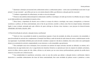 Versão preliminar
112
Questionar a distinção convencional entre conhecimento teórico e conhecimento prático – assim como sua distribuição social entre 'os que
pensam' e 'os que executam' – que reflete, por sua vez, um sistema educativo dúbio, que diferencia a educação geral da vocacional.
113
Combater a segmentação do conhecimento, em todos os níveis de educação.
114
Promover uma autêntica democratização do conhecimento científico e tecnológico, de modo que ela não só se difunda, mas que se integre
na atividade produtiva das comunidades de maneira crítica.
115
Dessa forma, a importância de discutir com os alunos os avanços da ciência e tecnologia, suas causas, consequências, os interesses
econômicos e políticos, de forma contextualizada, está no fato de que devemos conceber a ciência como fruto da criação humana, intimamente
ligada à nossa evolução, permeada pela ação reflexiva de quem sofre/age as diversas crises inerentes a esse processo de desenvolvimento
(PINHEIRO; SILVEIRA; BAZZO, 2007)
1.8 Parte diversificada do currículo e educação técnica e profissional
116
Tendo em vista a necessidade de atender às características regionais e locais da sociedade, da cultura, da economia e da comunidade, a
parte diversificada do currículo deve complementar a Formação Geral Básica, sendo de decisão de cada sistema de ensino e estabelecimento escolar
sua organização. As prioridades definidas pela escola deverão considerar o projeto de vida das/os estudantes, bem como contar com a participação
destas/es na construção do currículo, compreendendo os seus interesses e os da comunidade a que pertencem.
117
Para contemplar essas novas orientações, faz-se necessário um aumento do tempo curricular, devendo ser dedicado, no mínimo, mil e
duzentas horas da carga horária total a ela. A carga horária dos itinerários formativos se apresenta por meio do conjunto de unidades curriculares,
através de trilhas, eletivas, projeto de vida, clubes, oficinas ou, até mesmo, por um curso técnico profissionalizante, partindo da escolha das/os
alunas/os e de acordo com a oferta da escola.
118
Essa multiplicidade de experiências curriculares, como no caso das escolas que adotam a educação técnica e profissional, objetiva
desenvolver e consolidar conhecimentos das áreas de forma contextualizada, bem como atividades de práticas sociais e produtivas a serem
 
