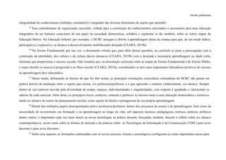 Versão preliminar
integralidade do conhecimento (múltiplo, omnilateral e integrador das diversas dimensões do sujeito que aprende).
123
Esse entendimento de organização curricular, voltada para a construção de conhecimentos articulados e necessários para uma educação
integradora do ser humano consciente do seu papel na sociedade democrática, solidária e equânime se dá, também, sobre as outras etapas da
Educação Básica. Na Educação Infantil, por exemplo, o DCRC assegura o direito à aprendizagem plena da criança para que, de um modo lúdico,
participativo e expressivo, se alcance o desenvolvimento multifacetado desejado (CEARÁ, 2019b).
124
No Ensino Fundamental, por sua vez, o documento orienta que, para além dessas questões, ao currículo se junte a preocupação com a
construção da identidade, dos valores e da cultura das/os alunas/os (CEARÁ, 2019b) com a desejada e necessária aprendizagem na idade certa,
elemento que proporciona o sucesso escolar. Vale ressaltar que, na articulação curricular entre as etapas do Ensino Fundamental e do Ensino Médio,
o maior desafio se associa à progressão e ao fluxo escolar (CEARÁ, 2019a), considerados os dois mais importantes balizadores positivos do sucesso
na aprendizagem da/o educanda/o.
125
Desse modo, delineando os fazeres do que foi dito acima, as principais orientações curriculares norteadoras do DCRC são postas em
prática através da mediação entre o sujeito que ensina, a/o professora/professor, e o que apreende e constrói conhecimento, a/o aluna/o. Sempre
dentro de um contexto movido pela diversidade de tempo, espaços, individualidades e singularidades, com respeito à igualdade e valorizando os
saberes de cada uma/um. Além disso, os princípios éticos, estéticos, culturais e políticos se movem rumo a uma educação democrática e inclusiva,
tendo a/o aluna/o no centro do planejamento escolar, como sujeito de direito e protagonista da sua própria aprendizagem.
126
Diante dos múltiplos papéis desempenhados pela/o professora/professor, dentro dos processos de ensino e de aprendizagem, bem como da
necessidade de investimento em formação e na aprendizagem ao longo da vida, sob aspectos técnicos, pedagógicos, teóricos, práticos, políticos
dentre outros, é importante cada vez mais inserir as novas tecnologias na prática docente, buscando, também, discutir e refletir sobre a/o aluna/o
contemporâneo/a, assim como sobre as formas de inclusão e de práticas sobre as Tecnologias da Informação e da Comunicação (TDIC) para as/os
docentes e para as/os discentes.
127
Sobre esse aspecto, as formações continuadas com os novos recursos virtuais e tecnológicos configuram-se como importantes meios para
 