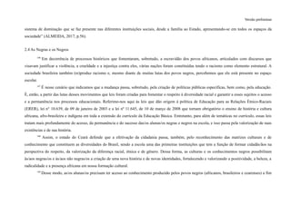 Versão preliminar
sistema de dominação que se faz presente nas diferentes instituições sociais, desde a família ao Estado, apresentando-se em todos os espaços da
sociedade” (ALMEIDA, 2017, p.56).
2.4 As Negras e os Negros
146
Em decorrência de processos históricos que fomentaram, sobretudo, a escravidão dos povos africanos, articulados com discursos que
visavam justificar a violência, a crueldade e a injustiça contra eles, várias nações foram constituídas tendo o racismo como elemento estrutural. A
sociedade brasileira também (re)produz racismo e, mesmo diante de muitas lutas dos povos negros, percebemos que ele está presente no espaço
escolar.
147
É nesse cenário que indicamos que a mudança passa, sobretudo, pela criação de políticas públicas específicas, bem como, pela educação.
É, então, a partir das lutas desses movimentos que leis foram criadas para fomentar o respeito à diversidade racial e garantir a esses sujeitos o acesso
e a permanência nos processos educacionais. Referimo-nos aqui às leis que dão origem à política de Educação para as Relações Étnico-Raciais
(ERER), lei n° 10.639, de 09 de janeiro de 2003 e a lei nº 11.645, de 10 de março de 2008 que tornam obrigatório o ensino de história e cultura
africana, afro-brasileira e indígena em toda a extensão do currículo da Educação Básica. Entretanto, para além de temáticas no currículo, essas leis
tratam mais profundamente do acesso, da permanência e do sucesso das/os alunas/os negras e negros na escola, e isso passa pela valorização de suas
existências e de sua história.
148
Assim, o estado do Ceará defende que a efetivação da cidadania passa, também, pelo reconhecimento das matrizes culturais e de
conhecimento que constituem as diversidades do Brasil, sendo a escola uma das primeiras instituições que tem a função de formar cidadãs/ãos na
perspectiva do respeito, da valorização da diferença racial, étnica e de gênero. Dessa forma, as culturas e os conhecimentos negros possibilitam
às/aos negras/os e às/aos não negras/os a criação de uma nova história e de novas identidades, fortalecendo e valorizando a positividade, a beleza, a
radicalidade e a presença africana em nossa formação cultural.
149
Desse modo, as/os alunas/os precisam ter acesso ao conhecimento produzido pelos povos negros (africanos, brasileiros e cearenses) a fim
 