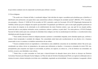 Versão preliminar
de que tenham condições reais de compreender sua história para enfrentar o racismo.
2.5 Povos Indígenas
150
De acordo com o Estatuto do Índio, é considerado indígena "todo indivíduo de origem e ascendência pré-colombiana que se identifica e é
identificado como pertencente a um grupo étnico cujas características culturais o distinguem da sociedade nacional". (BRASIL, 1973). Associada a
essa percepção, o Decreto nº 10.088 de 05 de novembro de 2019, construído a partir da Convenção 169 da OIT (Organização Internacional do
Trabalho), declara que povos indígenas são aqueles que descendem “de populações que habitavam o país ou uma região geográfica pertencente ao
país na época da conquista ou da colonização ou do estabelecimento das atuais fronteiras estatais e que, seja qual for sua situação jurídica,
conservam todas as suas próprias instituições sociais, econômicas, culturais e políticas, ou parte delas”. Em outras palavras, a FUNAI (Fundação
Nacional do Índio) sinaliza para uma construção da identidade étnica indígena com base na autodeclaração do indivíduo e o reconhecimento dessa
identidade por parte do grupo de origem.
151
Nesse sentido, diversas/os alunas/os indígenas passaram a pertencer a comunidades integradas, assim chamadas aquelas que, conforme o
estatuto, foram incorporadas à sociedade não indígena. Tais comunidades ainda lutam pelo reconhecimento de seus direitos civis e humanos,
conservando os usos, os costumes e as tradições característicos da sua cultura.
152
Essas/es estudantes devem ser respeitadas/os e valorizadas/os como cidadãs/ãos conscientes de sua identidade cultural. São jovens que,
considerando sua cultura, devem ser preparadas/os, não apenas para enfrentarem os desafios e vivenciarem as demandas do século XXI, mas,
principalmente, para conquistar seus lugares na universidade, na política, nos negócios, na ciência etc., a fim de fortalecer sua comunidade, seu
território, seu povo, suas identidades e suas culturas.
153
Diante disso, as ações executadas no Ceará para o desenvolvimento da educação desses povos devem se alicerçar nas Diretrizes
Curriculares Nacionais para Educação Escolar Indígena e no Plano de Ação do Território Etnoeducacional Potirõ, em regime de colaboração entre os
sistemas de ensino e demais instituições envolvidas com a modalidade, respeitando sua territorialidade. A essas/es estudantes é assegurado o direito
 