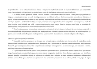 Versão preliminar
de aprender sobre e na sua cultura, fortalecer suas práticas e tradições, ter uma formação pautada em um ensino diferenciado, aqui compreendido
como a oportunidade de cultivar e manter as experiências e os modos de vida indígenas nos processos educativos formais.
154
No entanto, devemos oportunizar, também, a essas/es estudantes o conhecimento sobre outras culturas e outras práticas que permita às/aos
indígenas a capacidade de navegar no mundo não indígena e exercer sua cidadania na luta por direitos e no exercício de seus deveres. Além disso, é
preciso investir na formação das/os cidadãs/ãos não indígenas, que respeitem e valorizem os indígenas, que reconheçam suas contribuições na
construção da cultura e da identidade brasileira, que sejam parceiros na luta e na garantia dos direitos conquistados por esses povos. A escola não
pode se aceitar como instituição que valida o racismo ou preconceito contra essas/es alunas/os, tampouco pode limitar as capacidades de
aprendizagem e, assim, prejudicar seu desenvolvimento intelectual e sociocultural.
155
Dessa forma, para atender às necessidades educacionais e socioculturais das/as/os alunas/os indígenas, devemos continuar assegurando o
direito a uma educação diferenciada e de qualidade, que possa proporcionar o respeito e a preservação de sua cultura, ao mesmo tempo que a/o
prepare para o mercado de trabalho, para os estudos posteriores e para o exercício da cidadania, nas sociedades indígenas e não indígenas.
2.6 As/Os Ciganas/os e populações itinerantes
156
A sociedade brasileira apresenta, em sua formação, uma variedade de povos oriundos das mais diversas regiões do mundo. Desse modo,
dada a relevante contribuição que esses grupos étnicos apresentaram para a diversificação da população cearense e amparados pela Constituição
Federal/88, que lhes dá plenos direitos, vê-se a importância de contemplar as/os ciganas/os e as outras etnias que, com sua cultura e história,
participam do processo civilizatório nacional.
157
Ciganas/os é uma denominação genérica usada para nomear grupamentos étnicos que apresentam algumas especificidades que, há muito
tempo, foram utilizadas como justificativa para serem postos à parte, sem garantias dos direitos plenos. Dentre os aspectos que as/os identificam,
podemos apresentar a característica peculiar da itinerância, que contribui para a existência de grupos nômades e seminômades espalhados pelo
território nacional. Ainda que a itinerância não seja mais um fator característico predominante de sua cultura, podendo haver grupos de origem
 