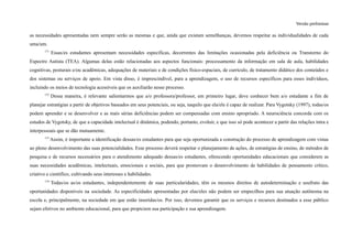 Versão preliminar
as necessidades apresentadas nem sempre serão as mesmas e que, ainda que existam semelhanças, devemos respeitar as individualidades de cada
uma/um.
171
Essas/es estudantes apresentam necessidades específicas, decorrentes das limitações ocasionadas pela deficiência ou Transtorno do
Espectro Autista (TEA). Algumas delas estão relacionadas aos aspectos funcionais: processamento da informação em sala de aula, habilidades
cognitivas, posturais e/ou acadêmicas, adequações de materiais e de condições físico-espaciais, de currículo, de tratamento didático dos conteúdos e
dos sistemas ou serviços de apoio. Em vista disso, é imprescindível, para a aprendizagem, o uso de recursos específicos para esses indivíduos,
incluindo os meios de tecnologia acessíveis que os auxiliarão nesse processo.
172
Dessa maneira, é relevante salientarmos que a/o professora/professor, em primeiro lugar, deve conhecer bem a/o estudante a fim de
planejar estratégias a partir de objetivos baseados em seus potenciais, ou seja, naquilo que ela/ele é capaz de realizar. Para Vygotsky (1997), todas/os
podem aprender e se desenvolver e as mais sérias deficiências podem ser compensadas com ensino apropriado. A neurociência concorda com os
estudos de Vygotsky, de que a capacidade intelectual é dinâmica, podendo, portanto, evoluir, e que isso só pode acontecer a partir das relações intra e
interpessoais que se dão mutuamente.
173
Assim, é importante a identificação dessas/es estudantes para que seja oportunizada a construção do processo de aprendizagem com vistas
ao pleno desenvolvimento das suas potencialidades. Esse processo deverá respeitar o planejamento de ações, de estratégias de ensino, de métodos de
pesquisa e de recursos necessários para o atendimento adequado dessas/es estudantes, oferecendo oportunidades educacionais que considerem as
suas necessidades acadêmicas, intelectuais, emocionais e sociais, para que promovam o desenvolvimento de habilidades de pensamento crítico,
criativo e científico, cultivando seus interesses e habilidades.
174
Todas/os as/os estudantes, independentemente de suas particularidades, têm os mesmos direitos de autodeterminação e usufruto das
oportunidades disponíveis na sociedade. As especificidades apresentadas por elas/eles não podem ser empecilhos para sua atuação autônoma na
escola e, principalmente, na sociedade em que estão inseridas/os. Por isso, devemos garantir que os serviços e recursos destinados a esse público
sejam efetivos no ambiente educacional, para que propiciem sua participação e sua aprendizagem.
 