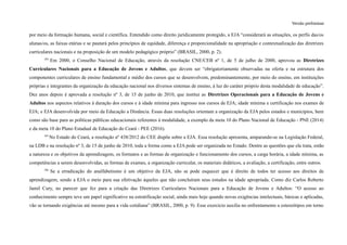 Versão preliminar
por meio da formação humana, social e científica. Entendido como direito juridicamente protegido, a EJA “considerará as situações, os perfis das/os
alunas/os, as faixas etárias e se pautará pelos princípios de equidade, diferença e proporcionalidade na apropriação e contextualização das diretrizes
curriculares nacionais e na proposição de um modelo pedagógico próprio” (BRASIL, 2000, p. 2).
184
Em 2000, o Conselho Nacional de Educação, através da resolução CNE/CEB nº 1, de 5 de julho de 2000, aprovou as Diretrizes
Curriculares Nacionais para a Educação de Jovens e Adultos, que devem ser “obrigatoriamente observadas na oferta e na estrutura dos
componentes curriculares de ensino fundamental e médio dos cursos que se desenvolvem, predominantemente, por meio do ensino, em instituições
próprias e integrantes da organização da educação nacional nos diversos sistemas de ensino, à luz do caráter próprio desta modalidade de educação”.
Dez anos depois é aprovada a resolução nº 3, de 15 de junho de 2010, que institui as Diretrizes Operacionais para a Educação de Jovens e
Adultos nos aspectos relativos à duração dos cursos e à idade mínima para ingresso nos cursos de EJA; idade mínima e certificação nos exames de
EJA; e EJA desenvolvida por meio da Educação a Distância. Essas duas resoluções orientam a organização da EJA pelos estados e municípios, bem
como são base para as políticas públicas educacionais referentes à modalidade, a exemplo da meta 10 do Plano Nacional de Educação - PNE (2014)
e da meta 10 do Plano Estadual de Educação do Ceará - PEE (2016).
185
No Estado do Ceará, a resolução nº 438/2012 do CEE dispõe sobre a EJA. Essa resolução apresenta, amparando-se na Legislação Federal,
na LDB e na resolução nº 3, de 15 de junho de 2010, toda a forma como a EJA pode ser organizada no Estado. Dentre as questões que ela trata, estão
a natureza e os objetivos da aprendizagem, os formatos e as formas de organização e funcionamento dos cursos, a carga horária, a idade mínima, as
competências a serem desenvolvidas, as formas de exames, a organização curricular, os materiais didáticos, a avaliação, a certificação, entre outros.
186
Se a erradicação do analfabetismo é um objetivo da EJA, não se pode esquecer que é direito de todos ter acesso aos direitos de
aprendizagem, sendo a EJA o meio para sua efetivação àqueles que não concluíram seus estudos na idade apropriada. Como diz Carlos Roberto
Jamil Cury, no parecer que fez para a criação das Diretrizes Curriculares Nacionais para a Educação de Jovens e Adultos: “O acesso ao
conhecimento sempre teve um papel significativo na estratificação social, ainda mais hoje quando novas exigências intelectuais, básicas e aplicadas,
vão se tornando exigências até mesmo para a vida cotidiana” (BRASIL, 2000, p. 9). Esse exercício auxilia no enfrentamento a estereótipos em torno
 