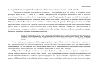 Versão preliminar
da EJA, que dificultam o acesso equânime de seus educandos às diversas atividades da vida social, como o mercado de trabalho.
187
Inicialmente foi apresentado que a equidade, a diferenciação e a proporcionalidade devem estar presentes na elaboração de projetos
pedagógicos próprios da EJA. As funções da EJA (BRASIL, 2000) potencializam esses princípios, proporcionam a oferta da modalidade,
observando seus particulares, e justificam diversas das questões aqui pontuadas. A função reparadora diz respeito ao resultado da discriminação aos
estudantes que precisaram interromper seus estudos e que, por esse motivo, sofrem material e simbolicamente em decorrência da negação do direito
fundamental da educação. Reparar é, desse modo, possibilitar aos estudantes condições de igualdade e liberdade para conviver em uma realidade
social, cada vez mais, competitiva e que exige novas competências decorrentes das transformações econômicas do mundo contemporâneo. Para isso,
é preciso observar os sujeitos da EJA, quanto à classe social, à cor, ao gênero, à idade, à urbanidade, à ruralidade, etc. A função equalizadora diz
respeito, diretamente, à formação que possibilita oportunidades diversas. À EJA não cabe só alfabetizar, mas formar os educandos em linguagens
diversas, que proporcionem equidade de oportunidades, possibilitando:
reentrada no sistema educacional dos que tiveram uma interrupção forçada seja pela repetência ou pela evasão, seja pelas desiguais oportunidades de
permanência ou outras condições adversas, deve ser saudada como uma reparação corretiva, ainda que tardia, de estruturas arcaicas, possibilitando
aos indivíduos novas inserções no mundo do trabalho, na vida social, nos espaços da estética e na abertura dos canais de participação. (BRASIL,
2020, p. 9)
188
Junto à função reparadora e equalizadora, a EJA tem o papel de qualificar. A função qualificadora, assim, refere-se à ideia de que o sujeito deve, por
toda a vida, estar em formação. Não é com o fim da etapa média que se encerra a vida formativa. A permanente formação é, assim, “mais do que uma função, ela
é o próprio sentido da EJA”. Essa função exige, para as diversas instâncias de saber, ações que potencializem e efetivem essa qualificação, como os referentes ao
conteúdo dos currículos. A formação profissional, desse modo, torna-se uma necessidade que os cursos da EJA devem suprir.
189
A partir dessas considerações, entende-se que os estudantes da EJA devam ser formados em sua integralidade a partir de estudos e
vivências dos saberes presentes na Base Nacional Comum Curricular e outros, como a educação profissional, valorizando as potencialidades de cada
educando e formando cidadãos éticos, socialmente responsáveis e preparados para o mundo do trabalho. Compreende-se que muitos problemas
presentes na EJA são também de outras modalidades de ensino, mas que possuem especificidades que devem ser observadas do momento em que se
 
