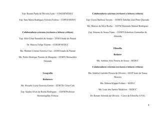 Esp. Renata Paula de Oliveira Leite – COGEM/SEDUC
Esp. Sara Maria Rodrigues Ferreira Feitosa – COPES/SEDUC
Colaboradores externos (revisores e leitores críticos)
Esp. Júlio César Saunders de Araújo – EEM Estado do Paraná
Dr. Marcos Felipe Vicente – COEDP/SEDUC
Me. Marden Cristian Ferreira Cruz – EEM Estado do Paraná
Me. Pedro Henrique Parente de Mesquita – EEMTI Monsenhor
Dourado
Geografia
Redatores
Me. Ricardo Lucas Gouveia Gomes – EEM Dr. César Cals
Esp. Sandra Alves da Rocha Rodrigues – EEFM Professor
Hermenegildo Firmeza
Colaboradores externos (revisores e leitores críticos)
Esp. Cícero Barbosa Taveira – EEMTI Tabelião José Pinto Quezado
Me. Marcos da Silva Rocha – EEFM Deputado Manoel Rodrigues
Esp. Simone de Sousa Viana – EEMTI Edmilson Guimarães de
Almeida
Filosofia
Redator
Me. Antônio Alex Pereira de Sousa – SEDUC
Colaboradores externos (revisores e leitores críticos)
Ma. Andréa Coutinho Pessoa de Oliveira – EEEP Ícaro de Sousa
Moreira
Ma. Debora Klippel Fofano – SEDUC
Me. Loan dos Santos Medeiros – SEDUC
Dr. Renato Almeida de Oliveira – Curso de Filosofia (UVA)
5
 