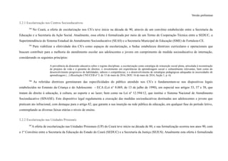Versão preliminar
3.2.1 Escolarização nos Centros Socioeducativos
204
No Ceará, a oferta de escolarização nos CS’s teve início na década de 90, através de um convênio estabelecido entre a Secretaria da
Educação e a Secretaria da Ação Social. Atualmente, essa oferta é formalizada por meio de um Termo de Cooperação Técnica entre a SEDUC, a
Superintendência do Sistema Estadual de Atendimento Socioeducativo (SEAS) e a Secretaria Municipal de Educação (SME) de Fortaleza-CE.
205
Para viabilizar a efetividade dos CS’s como espaços de escolarização, a Seduc estabeleceu diretrizes curriculares e operacionais que
buscam contribuir para a melhoria do atendimento escolar aos adolescentes e jovens em cumprimento de medida socioeducativa de internação,
considerando os seguintes princípios:
A prevalência da dimensão educativa sobre o regime disciplinar; a escolarização como estratégia de reinserção social plena, articulada à reconstrução
de projetos de vida e à garantia de direitos; o investimento em experiências de aprendizagem social e culturalmente relevantes, bem como do
desenvolvimento progressivo de habilidades, saberes e competências; e o desenvolvimento de estratégias pedagógicas adequadas às necessidades de
aprendizagem (...) (Resolução CNE/CEB nº 3, de 13 de maio de 2016, DOU 16 de maio de 2016, Seção 1, p. 6).
206
As referidas diretrizes germinaram das especificidades do público atendido nos CS’s e fundamentam-se nos dispositivos legais
estabelecidos no Estatuto da Criança e do Adolescente – ECA (Lei n° 8.069, de 13 de julho de 1990), em especial nos artigos 53, 57 e 58, que
tratam do direito à educação, à cultura, ao esporte e ao lazer; bem como na Lei nº 12.594/12, que institui o Sistema Nacional de Atendimento
Socioeducativo (SINASE). Este dispositivo legal regulamenta a execução das medidas socioeducativas destinadas aos adolescentes e jovens que
praticam ato infracional, com destaque para o artigo 82, que garante a sua inserção na rede pública de educação, em qualquer fase do período letivo,
contemplando as diversas faixas etárias e níveis de ensino.
3.2.2 Escolarização nas Unidades Prisionais
207
A oferta de escolarização nas Unidades Prisionais (UP) do Ceará teve início na década de 80, e sua formalização ocorreu nos anos 90, com
o 1º Convênio entre a Secretaria da Educação do Estado do Ceará (SEDUC) e a Secretaria da Justiça (SEJUS). Atualmente esta oferta é formalizada
 