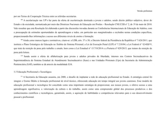 Versão preliminar
por um Termo de Cooperação Técnica entre as referidas secretarias.
208
A escolarização nas UP’s faz parte da oferta de escolarização destinada a jovens e adultos, sendo direito público subjetivo, dever do
Estado e da sociedade, normatizada por meio das Diretrizes Nacionais de Educação em Prisões – Resolução CNE/CEB n° 2, de 19 de maio de 2010.
Vale ressaltar que esta Resolução foi elaborada a partir das discussões travadas durante as Conferências Internacionais de Educação de Adultos, com
a preocupação de estimular oportunidades de aprendizagem a todos, em particular aos marginalizados e excluídos nestas condições específicas,
proporcionando-lhes informações e acesso aos diferentes níveis de ensino e formação.
209
Ainda como marcos legais e normativos, citam-se: a LDB, arts. 37 e 38; o Decreto federal da Presidência da República nº 7.626/2011, que
instituiu o Plano Estratégico de Educação no Âmbito do Sistema Prisional; a Lei de Execução Penal (LEP) nº 7.210/84; a Lei Federal nº 12.433/11,
que trata da remição da pena pelo trabalho e estudo, bem como a Lei Estadual nº 15.718/2014 e a Portaria nº 029/2015, que tratam da remição da
pena pela leitura.
210
Sendo assim a oferta de alfabetização para jovens e adultos privados de liberdade, internos nos Centros Socioeducativos da
Superintendência do Sistema Estadual de Atendimento Socioeducativo (Seas) e nas Unidades Prisionais (Ups) da Secretaria da Administração
Penitenciária (SAP), também se dá através da modalidade EJA.
3.3 Educação Profissional e Tecnológica
211
A Secretaria da Educação assumiu, em 2008, o desafio de implantar a rede de educação profissional no Estado. A estratégia central foi
integrar o Ensino Médio à formação profissional de nível técnico, oferecendo educação em tempo integral aos jovens cearenses. Esse modelo de
educação profissional e tecnológica foi concebido como uma importante estratégia de proporcionar, aos nossos jovens, o efetivo acesso a uma
aprendizagem significativa, a valorização da cultura e do trabalho, assim como uma compreensão global dos processos produtivos e dos
conhecimentos científicos e tecnológicos, garantindo, assim, a aquisição de habilidades e competências relevantes para o seu desenvolvimento
pessoal e profissional.
 