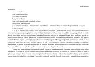 Versão preliminar
alimentar-se:
a) da memória coletiva;
b) das línguas reminiscentes;
c) dos marcos civilizatórios;
d) das práticas culturais;
e) das tecnologias e formas de produção do trabalho;
f) dos acervos e repertórios orais;
g) dos festejos, usos, tradições e demais elementos que conformam o patrimônio cultural das comunidades quilombolas de todo o país;
h) da territorialidade.
216
No art. 41 desta Resolução, dispõe-se que a Educação Escolar Quilombola é desenvolvida em unidades educacionais inscritas em suas
terras e cultura, requerendo pedagogia própria em respeito à especificidade étnico-cultural de cada comunidade e formação específica de seu quadro
docente, observados os princípios constitucionais, a base nacional comum e os princípios que orientam a Educação Básica Brasileira. A partir do que
dispõe a referida resolução, a Seduc publicará um documento orientador do Projeto Político-Pedagógico das escolas quilombolas, que propõe a
orientação das ações, projetos e práticas pedagógicas das escolas quilombolas a partir da Pedagogia de Quilombo. Um referencial norteado por eixos
fundamentais que orientam, ao ver dos quilombos cearenses, as lutas e fazeres educativos: Memória, Oralidade, Comunidade, Territorialidade,
Ancestralidade, Tecnologias, Mulher Quilombola e Saúde da População Quilombola. A partir dessas diretrizes/orientações e princípios formativos e
do presente DCRC, as escolas quilombolas poderão construir suas propostas pedagógicas diferenciadas.
217
Para se fazer educação escolar respeitando a diversidade é preciso ter uma escola adequada às demandas da territorialidade, como no caso
das unidades localizadas em território (comunidade) quilombola. Importantes no processo de construção da identidade do povo que habita o
quilombo, os currículos dessas escolas se caracterizam pelo reconhecimento da história e cultura africana e afrobrasileira, o que deve também
orientar suas práticas pedagógicas e curriculares. Assim, todo o processo de seleção de objetos de conhecimento e preparação das atividades devem
 