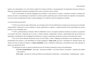 Versão preliminar
popular, com a religiosidade e com a arte; história (o papel do ser humano na história e, consequentemente, de compreensão do processo histórico) e
abriga uma complexidade de dimensões interligadas (física, afetiva, intelectual, moral e cultural).
224
Para a (re)construção de propostas pedagógicas que fortaleçam a ação educativa no campo, é importante considerar a realização dos
processos de ensino e de aprendizagem, incorporando, no currículo, práticas significativas para o desenvolvimento dos educandos e dos educadores,
com novas formas de organização de tempos e espaços pedagógicos e de diferentes modos de integração de conteúdos.
3.6 Escola Família Agrícola (EFA)
225
A EFA é uma escola do campo, diferenciada, cuja construção social é fruto da mobilização dos camponeses que buscam por uma formação
contextualizada e integral para os jovens residentes no campo, qualificando-os a elaborar e a implantar projetos de base agroecológica nos quintais
produtivos e nas comunidades rurais.
226
A EFA é, preferencialmente, destinada a filhos de trabalhadores rurais ou de pequenos produtores familiares com práticas na agricultura
e/ou pecuária. Para tanto, é importante que a/o jovem e a família conheçam, compreendam e aceitem a especificidade desse tipo de Escola, sua
organização e metodologia de ensino (Pedagogia da Alternância) e assumam o compromisso da parceria no processo de formação da/o aluna/o.
227
Essa escola oferta Educação Profissional Técnica de Nível Médio e adota a Pedagogia da Alternância como metodologia de ensino,
possibilitando às/aos alunas/o s uma flexibilidade nos tempos pedagógicos: tempo escola, que prevê a permanência do educando durante uma
semana na Escola, em regime de internato; e o tempo comunidade, em que o educando se desloca para a comunidade em que reside, aplicando na
prática o que aprendeu na Escola.
228
A organização do ensino no regime de alternância possui três momentos integrados no processo de aprendizagem:
i) No meio socioprofissional – observação – descrição da realidade – convivência familiar e comunitária – experiência do trabalho
– saber empírico;
ii) Na escola – colocação em comum da reflexão de cada alternante, formalização – conceitualização – problematização – análise –
 