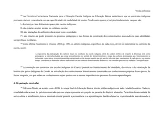 Versão preliminar
243
As Diretrizes Curriculares Nacionais para a Educação Escolar Indígena na Educação Básica estabelecem que os currículos indígenas
precisam estar em consonância com as especificidades da modalidade de ensino. Tendo assim quatro princípios fundamentais, os quais são:
I- dos tempos e dos diferentes espaços das escolas indígenas;
II- das relações sociais tecidas no cotidiano escolar;
III- das interações do ambiente educacional com a sociedade;
IV- das relações de poder presentes no processo pedagógico e nas formas de construção dos conhecimentos associados às suas identidades
sociopolíticas e culturais.
244
Como afirma Nascimento e Urquiza (2010, p. 125), os saberes indígenas, específicos de cada povo, devem se materializar no currículo da
escola, assim:
A expectativa da participação dos saberes locais no cotidiano da escola indígena, além do caráter político de respeito à diferença, tem como
pressuposto a interculturalidade que exige procedimentos no sentido de: desterritorializar o mapa das culturas dominantes que, historicamente se
colocaram como únicas a serem transmitidas apropriando-se da mesma naquilo que ela tem de relevante para a autonomia de cada povo e, ao mesmo
tempo, considerar os chamados saberes tradicionais em um contexto historicamente dinâmico e em constante processo de tradução e ressignificação.
245
A construção dos currículos das escolas indígenas do Ceará é pautada no fortalecimento da identidade, da cultura e da valorização da
história dos povos indígenas do Estado, na articulação dos conhecimentos historicamente construídos aos conhecimentos próprios desses povos, de
forma integrada, em que ambos os conhecimentos sejam postos com a mesma importância no processo de ensino-aprendizagem.
4. Organização curricular
246
O Ensino Médio, de acordo com a LDB, é a etapa final da Educação Básica, direito público subjetivo de todo cidadão brasileiro. Todavia,
a realidade educacional do país tem mostrado que essa etapa representa um gargalo na garantia do direito à educação. Para além da necessidade de
universalizar o atendimento, tem-se mostrado crucial garantir a permanência e as aprendizagens das/dos alunas/os, respondendo às suas demandas e
 