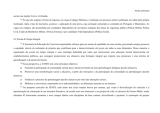 Versão preliminar
sociais nas nações livres e civilizadas.
252
No que diz respeito à forma de ingresso nos atuais Colégios Militares, é realizado um processo seletivo publicado em edital pela própria
instituição. Após a fase de inscrições, acontece a aplicação de uma prova, cuja avaliação contempla os conteúdos de Português e Matemática. As
vagas nos colégios são preenchidas por candidatos Dependentes de servidores estaduais das forças de segurança pública (Polícia Militar, Polícia
Civil, Corpo de Bombeiros Militar e Perícia Forense) e por candidatos Não Dependentes (Público Geral).
4.2 Escola de Tempo Integral
253
A Secretaria da Educação do Ceará tem empreendido esforços para um ensino de qualidade nas suas escolas, procurando sempre promover
a equidade, através da realização de projetos que contribuam para o desenvolvimento do jovem em todas as suas dimensões. Dessa maneira, a
organização da escola em tempo integral é uma estratégia defendida por todos que intencionam uma educação formal desenvolvida em
estabelecimentos públicos, que consigam proporcionar aos alunas/os uma formação integral que respeite seus potenciais e seus direitos de
aprendizagem e de desenvolvimento.
254
Nessa perspectiva, a EEMTI tem como principais objetivos:
a) Fomentar a participação da comunidade escolar para o desenvolvimento de uma aprendizagem dialógica das/dos alunas/os;
b) Promover uma transformação social e educativa, a partir das interações e da participação da comunidade na aprendizagem das/dos
alunas/os;
c) Fortalecer o processo de aprendizagem das/dos alunas/os por meio das interações sociais;
d) Melhorar a convivência, respeitando-se as individualidades e as diferenças inerentes ao ser humano.
255
Na proposta curricular da EEMTI, cada aluno tem cinco tempos letivos por semana, que visam à diversificação do currículo e à
oportunização da construção de um itinerário formativo, de acordo com seus interesses e seu projeto de vida, no decorrer do Ensino Médio, sendo
ofertadas 45 horas/aulas semanais e nove tempos diários com disciplinas da base comum, diversificada e opcional. A construção do projeto
 