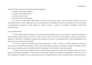 Versão preliminar
curricular de tempo integral baseia-se em quatro dimensões pedagógicas:
a) Pesquisa como princípio pedagógico;
b) Trabalho como princípio educativo;
c) Desmassificação do ensino;
d) Itinerários formativos diversificados.
256
Nas escolas em tempo integral implementadas no Estado do Ceará, busca-se ampliar o processo educativo, tendo em vista novas
possibilidades (projetos, oficinas, experiências etc.) com a participação efetiva da comunidade escolar, bem como permitir, aos sujeitos envolvidos
na implementação da proposta de tempo integral nas escolares cearenses, a vivência de experiências metodológicas diferenciadas
concomitantemente.
4.3 Ensino Médio Noturno
257
O Ensino Médio noturno, modalidade que veio atender às demandas populares, passou por vários desafios e etapas desde os debates em
torno da redemocratização da educação, ocorridos na década de 1990, nos quais se destacam as suas dificuldades em relação aos altos índices de
abandono e evasão escolar, a implantação de mudanças mais significativas na estrutura e na metodologia de ensino, além da possibilidade de uma
inclusão efetiva dos estudantes desta modalidade.
258
Na CF/88, o artigo 208, reformulado pelas emendas constitucionais n° 14/96, n° 53/2006 e n° 59/2009, regulamenta os deveres do
Estado para com a educação básica, garantindo a oferta do ensino noturno regular, que deverá ser “adequado às condições do educando”, pensado
para o estudante trabalhador, que deve ter garantidos o direito à escolarização e a oportunidade em condições de equidade.
259
Na LDB, o Título III, sobre o Direito à Educação e do Dever de Educar, regulamenta o ensino noturno e impõe ao Estado o dever sobre a
educação escolar pública, assegurando “a oferta de ensino noturno regular, adequado às necessidades e disponibilidades, garantindo-se aos que
forem trabalhadores as condições de acesso e permanência na escola”, salvaguardando ainda o direito à flexibilidade sobre o tempo legal de quatro
 
