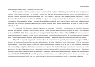 Versão preliminar
horas mínimas de trabalho efetivo e permanência em sala de aula.
260
Alguns projetos, no âmbito estadual, mostraram como a inclusão de estudantes trabalhadores pode ser efetivada. Como exemplo, tem-se
o projeto “Ensino Noturno: um desafio a ser enfrentado e vencido”, que surge após debates e análises realizados sobre os anos de 2003 a 2006, que
buscaram a melhoria da qualidade do ensino noturno. Entre 2009 e 2010, a Seduc-Ce, através da Célula de Aperfeiçoamento Pedagógico (CEAPE) e
da Coordenadoria de Desenvolvimento da Escola (CDESC), em conjunto com uma representação de diretores das escolas e técnicos da secretaria,
continuaram os debates e trabalhos na busca e construção dessa qualidade, contribuindo para o desenvolvimento de um projeto pedagógico para a
modalidade, que resultou na “ Proposta de Reorganização Curricular do Ensino Médio Noturno na Rede Oficial de Ensino do Estado do Ceará”,
publicada em 2011.
261
A proposta de 2011 apresentava mudanças importantes na organização e visão sobre o currículo escolar das instituições educativas,
buscando, principalmente, “combater a evasão escolar e valorizar o tempo de contato dos alunos com as disciplinas de estudo e com os próprios
professores” (SEDUC, 2011). Dentre as ações, destacam-se a implantação do Projeto Professor Diretor de Turma (PPDT), pelo qual a escola exerce
um acompanhamento dos estudantes em seus aspectos pessoais, sociais, culturais, linguísticos, cognitivos, de diversidade étnica e de integração
social; a formação para o trabalho, ressaltada pela LDB em mais de um ponto; a importância da articulação entre a escola e o mundo do trabalho.
262
Seguindo um projeto de reorganização curricular, na busca do desenvolvimento da qualidade para o ensino noturno, a partir de 2019 , a
Secretaria da Educação do Estado do Ceará, por meio da Coordenadoria de Gestão Pedagógica e Ensino Médio, criou a Célula de Educação de
Jovens e Adultos e Ensino Médio Noturno (CEJEN), que trabalha uma proposta que teve início no ano de 2020, na qual buscaram-se implementar
ações de metodologias pedagógicas diferenciadas dentro deste novo programa, além de oferecer formação continuada para os docentes das escolas
que aderiram ao projeto. Tal programa envolve a qualificação profissional dos alunos EMN, e intitula-se Ensino Médio Noturno + Qualificação
Profissional, o qual propõe o desenvolvimento de competências e habilidades “específicas que permitam a inserção e preparação do educando para o
mundo do trabalho” (SEDUC, 2020). Esse modelo apresenta uma matriz curricular com as informações do número de aulas de cada série, carga
horária por componente e carga horária total, entre outras informações, de acordo com o planejamento escolar e a organização pedagógica.
 