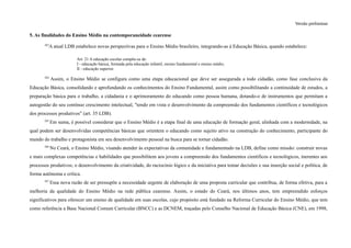Versão preliminar
5. As finalidades do Ensino Médio na contemporaneidade cearense
263
A atual LDB estabelece novas perspectivas para o Ensino Médio brasileiro, integrando-as à Educação Básica, quando estabelece:
Art. 21 A educação escolar compõe-se de:
I - educação básica, formada pela educação infantil, ensino fundamental e ensino médio;
II - educação superior.
264
Assim, o Ensino Médio se configura como uma etapa educacional que deve ser assegurada a todo cidadão, como fase conclusiva da
Educação Básica, consolidando e aprofundando os conhecimentos do Ensino Fundamental, assim como possibilitando a continuidade de estudos, a
preparação básica para o trabalho, a cidadania e o aprimoramento do educando como pessoa humana, dotando-o de instrumentos que permitam a
autogestão do seu contínuo crescimento intelectual, "tendo em vista o desenvolvimento da compreensão dos fundamentos científicos e tecnológicos
dos processos produtivos" (art. 35 LDB).
265
Em suma, é possível considerar que o Ensino Médio é a etapa final de uma educação de formação geral, alinhada com a modernidade, na
qual podem ser desenvolvidas competências básicas que orientem o educando como sujeito ativo na construção do conhecimento, participante do
mundo do trabalho e protagonista em seu desenvolvimento pessoal na busca para se tornar cidadão.
266
No Ceará, o Ensino Médio, visando atender às expectativas da comunidade e fundamentado na LDB, define como missão: construir novas
e mais complexas competências e habilidades que possibilitem aos jovens a compreensão dos fundamentos científicos e tecnológicos, inerentes aos
processos produtivos; o desenvolvimento da criatividade, do raciocínio lógico e da iniciativa para tomar decisões e sua inserção social e política, de
forma autônoma e crítica.
267
Essa nova razão de ser pressupõe a necessidade urgente de elaboração de uma proposta curricular que contribua, de forma efetiva, para a
melhoria da qualidade do Ensino Médio na rede pública cearense. Assim, o estado do Ceará, nos últimos anos, tem empreendido esforços
significativos para oferecer um ensino de qualidade em suas escolas, cujo propósito está fundado na Reforma Curricular do Ensino Médio, que tem
como referência a Base Nacional Comum Curricular (BNCC) e as DCNEM, traçadas pelo Conselho Nacional de Educação Básica (CNE), em 1998,
 