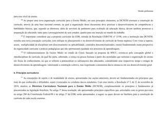 Versão preliminar
para esse nível de ensino.
268
Ao propor uma nova organização curricular para o Ensino Médio, em seus principais elementos, as DCNEM orientam a construção do
currículo, através de uma base nacional comum, na qual a organização desse documento deve priorizar o desenvolvimento de competências e
habilidades básicas, que, segundo as diretrizes, além de servirem de parâmetro para avaliação da educação básica, devem também promover a
preparação do educando, tanto para o prosseguimento de seus estudos, quanto para sua inserção no mundo do trabalho.
269
É importante considerar que a proposta curricular da LDB, retirada da Resolução CEB/CNE nº 15/98, com a instituição das DCNEM,
ressalta uma nova concepção curricular, com enfoque no planejamento e no desenvolvimento do currículo de forma orgânica. Com vistas a superar,
assim, multiplicidade de disciplinas sem direcionamento ou aplicabilidade, conteúdos descontextualizados, ensino fundamentado numa perspectiva
de organicidade curricular e práticas pedagógicas que não oportunizam equidade nos processos de aprendizagem.
270
O redimensionamento do Ensino Médio no estado do Ceará, baseado na proposta da BNCC, orienta-se pela concepção global e
interdisciplinar de currículo, da qual faz parte, sobretudo, a crença na pessoa humana a partir dos postulados que norteiam a organização do ensino
em Áreas do conhecimento, no que se referem a potencializar os subsunçores dos educandos, considerando seus respectivos tempo e estágio de
desenvolvimento da aprendizagem, valorizando a construção coletiva, mas respeitando a autonomia das/os alunas/os em seu desenvolvimento geral.
6. Princípios norteadores
271
As concepções de sujeito e de modalidade de ensino, apresentadas nas seções anteriores, devem ser fundamentadas em princípios que,
mais do que conhecidos e difundidos, sejam vivenciados no cotidiano das/os estudantes. Com esse intuito, a Resolução nº 3, de 21 de novembro de
2018, atualiza as Diretrizes Curriculares Nacionais para o Ensino Médio (DCNEM), complementando os princípios e fundamentos já
preconizados na legislação brasileira. No artigo 5º dessa resolução, são apresentados princípios específicos que, articulados com os gerais previstos
no artigo 206 da Constituição Federal/88 e no artigo 3º da LDB, serão apresentados, a seguir, os quais devem ser basilares para a construção do
currículo de cada escola cearense.
 