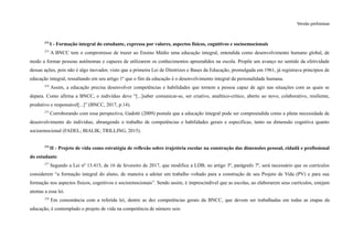 Versão preliminar
272
I - Formação integral do estudante, expressa por valores, aspectos físicos, cognitivos e socioemocionais
273
A BNCC tem o compromisso de trazer ao Ensino Médio uma educação integral, entendida como desenvolvimento humano global, de
modo a formar pessoas autônomas e capazes de utilizarem os conhecimentos apreendidos na escola. Propõe um avanço no sentido da efetividade
dessas ações, pois não é algo inovador, visto que a primeira Lei de Diretrizes e Bases da Educação, promulgada em 1961, já registrava princípios de
educação integral, ressaltando em seu artigo 1º que o fim da educação é o desenvolvimento integral da personalidade humana.
274
Assim, a educação precisa desenvolver competências e habilidades que tornem a pessoa capaz de agir nas situações com as quais se
depara. Como afirma a BNCC, o indivíduo deve “[...]saber comunicar-se, ser criativo, analítico-crítico, aberto ao novo, colaborativo, resiliente,
produtivo e responsável[...]” (BNCC, 2017, p.14).
275
Corroborando com essa perspectiva, Gadotti (2009) postula que a educação integral pode ser compreendida como a plena necessidade de
desenvolvimento do indivíduo, abrangendo o trabalho de competências e habilidades gerais e específicas, tanto na dimensão cognitiva quanto
socioemocional (FADEL; BIALIK; TRILLING, 2015).
276
II - Projeto de vida como estratégia de reflexão sobre trajetória escolar na construção das dimensões pessoal, cidadã e profissional
do estudante
277
Segundo a Lei nº 13.415, de 16 de fevereiro de 2017, que modifica a LDB, no artigo 3º, parágrafo 7º, será necessário que os currículos
considerem “a formação integral do aluno, de maneira a adotar um trabalho voltado para a construção de seu Projeto de Vida (PV) e para sua
formação nos aspectos físicos, cognitivos e socioemocionais”. Sendo assim, é imprescindível que as escolas, ao elaborarem seus currículos, estejam
atentas a essa lei.
278
Em consonância com a referida lei, dentre as dez competências gerais da BNCC, que devem ser trabalhadas em todas as etapas da
educação, é contemplado o projeto de vida na competência de número seis:
 