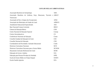 LISTA DE SIGLAS E ABREVIATURAS
Associação Brasileira de Antropologia ABA
Associação Brasileira de Lésbicas, Gays, Bissexuais, Travestis e
Transexuais
ABGLT
Associação de Pais e Amigos dos Excepcionais APAE
Associação dos Municípios do Estado do Ceará APRECE
Atendimento Educacional Especializado AEE
Base Nacional Comum Curricular BNCC
Câmara de Educação Básica CEB
Centro Nacional de Educação Especial Cenesp
Centros Socioeducativos CS
Conferências Nacionais de Educação Conae
Conselho Estadual de Educação do Ceará CEE
Conselho Nacional de Educação CNE
Coordenadoria da Diversidade e Inclusão Educacional Codin
Diretrizes Curriculares Nacionais DCN
Diretrizes Curriculares Nacionais para o Ensino Médio DCNEM
Documento Curricular Referencial do Ceará DCRC
Educação de Jovens e Adultos EJA
Educação para Pessoas Privadas de Liberdade EPPL
Escola de Ensino Médio em Tempo Integral EEMTI
Escola Família Agrícola EFA
7
 
