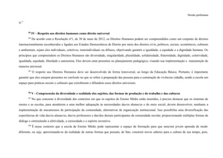 Versão preliminar
si.”
283
IV - Respeito aos direitos humanos como direito universal
284
De acordo com a Resolução nº1, de 30 de maio de 2012, os Direitos Humanos podem ser compreendidos como um conjunto de direitos
internacionalmente reconhecidos e ligados aos Estados Democráticos de Direito por meio dos direitos civis, políticos, sociais, econômicos, culturais
e ambientais, sejam eles individuais, coletivos, transindividuais ou difusos, objetivando garantir a igualdade, a equidade e a dignidade humana. Os
princípios que compreendem os Direitos Humanos são diversidade, singularidade, pluralidade, solidariedade, fraternidade, dignidade, coletividade,
igualdade, equidade, liberdade e autonomia. Eles devem estar presentes no planejamento pedagógico, visando sua implementação e manutenção de
maneira universal.
285
O respeito aos Direitos Humanos deve ser desenvolvido de forma transversal, ao longo da Educação Básica. Portanto, é importante
garantir que eles estejam presentes no currículo no que se refere à preparação das pessoas para a construção de vivências cidadãs, sendo a escola um
espaço para práticas sociais e culturais que corroboram e difundem esses direitos universais.
286
V - Compreensão da diversidade e realidade dos sujeitos, das formas de produção e do trabalho e das culturas
287
No que concerne à diversidade dos contextos em que os sujeitos do Ensino Médio estão inseridos, é preciso destacar que os sistemas de
ensino e as escolas, para atenderem a uma melhor adequação às necessidades das/os alunas/os e do meio social, devem desenvolver, mediante a
implementação de mecanismos de participação da comunidade, alternativas de organização institucional. Isso possibilita uma diversificação das
experiências de vida das/os alunas/os, das/os professores e das/dos demais participantes da comunidade escolar, proporcionando múltiplas formas de
diálogo e estimulando a afetividade, a curiosidade e o espírito inventivo.
288
É nesse contexto que a escola de Ensino Médio pode representar o espaço de formação para que uma/um jovem aprenda de modo
diferente, ou seja, aproximando-se da realidade de outras formas que possam, de fato, construir novos saberes para a cultura de seu tempo, pois,
 