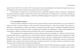 Versão preliminar
segundo o Parecer CEB nº 1598, 15 de abril de 1998, “é necessário que as escolas tenham identidade como instituições de educação de jovens e que
essa identidade seja diversificada em função das características do meio social e da clientela”.
289
Nessa perspectiva, sugerimos que a escola procure educar para a sensibilidade, organizando o espaço e o tempo para o acolhimento da
diversidade das pessoas que compõem o espaço escolar. Portanto, tanto a identidade quanto a diversidade devem ser construídas e alcançadas pela
escola na formulação de sua proposta pedagógica, viabilizando possibilidades pedagógicas de organização em respeito às diferentes condições
socioculturais.
290
VI - Sustentabilidade ambiental
291
Diante da situação socioambiental, é necessário repensar o papel da educação no desenvolvimento global, uma vez que ela influencia na
mudança de atitudes e de valores individuais e coletivos que regem o bem-estar das pessoas e o futuro do nosso planeta. Nessa perspectiva, a
educação tem a responsabilidade de se alinhar com os desafios e as aspirações do século XXI e promover competências e habilidades que permitam
um crescimento econômico sustentável. Isso amplia a necessidade das/os educandas/os de compreenderem a complexa multicausalidade da crise
socioeconômica e ambiental e de contribuírem para a prevenção de efeitos nocivos no enfrentamento das mudanças globais.
292
Para construção de uma sociedade sustentável, os processos educativos precisam estar integrados aos 17 Objetivos de Desenvolvimento
Sustentável (ODS) descritos na Agenda 2030 para o Desenvolvimento Sustentável, adotada pela Assembleia Geral da Organização das Nações
Unidas (ONU) em 2015. Esses ODS são decorrentes de preocupações universais e descrevem os principais desafios de desenvolvimento para a
humanidade. Para alcançá-los, os indivíduos devem se tornar agentes de mudança direcionada à sustentabilidade e precisam de conhecimentos,
habilidades, valores e atitudes que lhes permitam contribuir para a construção de um presente e de um futuro sustentável e socialmente justo, sendo a
educação, portanto, crucial para superar a dissociação sociedade/natureza.
293
A partir desse contexto, fala-se em Educação para o Desenvolvimento Sustentável (EDS), a qual capacita os educandos a tomar decisões e
adotar ações responsáveis para assegurar a integridade ambiental, a viabilidade econômica e a construção de uma sociedade justa para as gerações
 