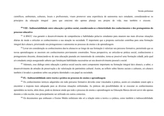 Versão preliminar
científicos, ambientais, culturais, locais e profissionais, visam promover uma experiência de autonomia na/o estudante, considerando-se os
princípios da educação integral para que esta/este não apenas planeje seu projeto de vida, mas também o execute.
300
VIII - Indissociabilidade entre educação e prática social, considerando-se a historicidade dos conhecimentos e dos protagonistas do
processo educativo
301
A BNCC visa garantir o desenvolvimento de competências e habilidades pelas/os estudantes para atuarem nas mais diversas situações
diárias de modo a articular os conhecimentos a sua atuação na sociedade. É importante que a proposta curricular contribua para uma formação
integral da/o aluna/o, priorizando seu protagonismo e autonomia no processo de ensino e de aprendizagem.
302
Levar em consideração os conhecimentos das/os alunas/os ao longo de sua formação é valorizar seu percurso formativo, permitindo que as
novas aprendizagens se ancorem em conhecimentos previamente construídos. Nessa perspectiva, ao articular-se prática social, conhecimento e
protagonismo discente, distanciando-se de uma educação pautada em transmissão de conteúdos, torna-se possível uma formação cidadã, pela qual
a/o estudante esteja assegurando saberes que fortaleçam habilidades necessárias ao seu desenvolvimento pessoal e social.
303
Ademais, esse diálogo entre educação e prática social suscita outro componente importante na formação integral da/o aluna/o, a saber, o
desenvolvimento de atitudes de preservação e de valorização do patrimônio cultural. Assim, ao refletir sobre fatores sociais e culturais, a/o aluna/o
também é levada/o a ponderar sobre sua própria identidade e seu papel na sociedade.
304
IX - Indissociabilidade entre teoria e prática no processo de ensino e aprendizagem
305
Os conhecimentos teóricos adquiridos em todo percurso formativo deverão estar vinculados à prática, assim a/o estudante estará apto a
encontrar a resposta mais adequada para as diversas situações enfrentadas. As práticas são possibilidades de se executar os conhecimentos
aprendidos na teoria, além disso, pode-se destacar ainda que todo o processo de ensino e aprendizagem na Educação Básica deverá servir não apenas
durante a vida escolar, mas principalmente ser utilizado em outros contextos.
306
Os documentos que embasam o Ensino Médio enfatizam não só a relação entre a teoria e a prática, como também a indissociabilidade
 