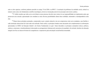 Versão preliminar
entre os dois aspectos, conforme podemos perceber no artigo 35 da LDB e na BNCC. A resolução de problemas da realidade social, cultural ou
natural, assim como, dos fundamentos científico-tecnológicos, devem ser alcançadas através da associação entre teoria e prática.
307
É válido ressaltar que todos as/os envolvidas/os nesse processo deverão estar cientes de sua responsabilidade em implementar ações que
promovam essa conexão, apresentando a/ao estudante as mais diversas possibilidades diante dessa realidade, salientando a interdependência entre
elas.
308
Diante desses princípios pontuados, compreende-se que o projeto educativo tem um compromisso entre as/os estudantes, suas famílias e
cada instituição educacional do Ceará onde será realizado. Desse modo, os princípios listados neste documento são complementares às informações
apresentadas no DCRC da Educação Infantil e do Ensino Fundamental, no qual foram discutidos os princípios norteadores (éticos, políticos,
estéticos, contextuais e interdisciplinares) relacionados ao protagonismo infantojuvenil, promotores da equidade e da inclusão, basilares da educação
integral com foco no desenvolvimento de competências e responsáveis pela articulação escola/família/comunidade.
 