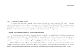 Versão preliminar
PARTE II - FORMAÇÃO GERAL BÁSICA
309
A Formação Geral Básica (FGB), de acordo com as Diretrizes Curriculares para o Ensino Médio (DCNEM), compõe o núcleo das
competências e das habilidades comuns a todos os estudantes, previstas na Base Nacional Comum Curricular (BNCC), considerando uma carga
horária máxima de 1800 horas. Dessa maneira, as matrizes elaboradas para a FGB foram organizadas por Área do Conhecimento, mas com a
identificação dos objetos de conhecimentos gerais e específicos de cada componente curricular que integra a área.
7. A transição da etapa do Ensino Fundamental para a etapa do Ensino Médio
310
As competências desenvolvidas no Ensino Fundamental devem ser consolidadas e aprofundadas no Ensino Médio. Em consonância com a
BNCC, o Documento Curricular Referencial do Ceará (DCRC) propõe superar a fragmentação disciplinar do conhecimento de modo a promover
uma educação em sintonia com as necessidades contemporâneas das juventudes, organizando uma escola que cultive a autonomia na/o estudante,
privilegiando seu protagonismo e a construção do seu Projeto de Vida (PV), ampliando a participação de diferentes práticas sociais.
311
A Área de Linguagens, tanto no Ensino Fundamental quanto Ensino Médio, é constituída por quatro componentes curriculares, a saber,
Arte, Educação Física, Língua Inglesa e Língua Portuguesa. Apesar de esses componentes apresentarem cada um suas especificidades, eles possuem
afinidades entre si que dizem respeito, sobretudo, ao desenvolvimento das diferentes linguagens (corporais, sonoras, digitais, verbais e visuais).
 