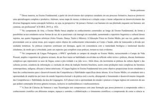 Versão preliminar
312
Dessa maneira, no Ensino Fundamental, a partir do envolvimento da/o própria/o estudante em seu processo formativo, busca-se promover
uma aprendizagem completa e produtiva. Ademais, nessa etapa de ensino, evidencia-se a relação corpo e mente subjacente ao desenvolvimento das
diversas linguagens numa concepção holística, ou seja, na perspectiva “de pensar e formar o ser humano em sua plenitude enquanto um humano, um
cientista, um profissional” (CEARÁ, 2019, p. 182).
313
No componente de Arte, o Ensino Médio busca ampliar os conhecimentos construídos ao longo do Ensino Fundamental, de forma a
possibilitar às/aos estudantes novas formas de ser, de se posicionar e de interagir em sociedade, aumentando o repertório linguístico e cultural desses
sujeitos, nas quatro linguagens artísticas (Artes Visuais, Dança, Teatro e Música). A Educação Física no Ensino Médio, por sua vez, ganha maior
proximidade com as outras áreas, pois surgem outros objetos de conhecimento relacionados ao Corpo e Saúde, além de transcender a divisão por
unidades temáticas. As práticas corporais continuam em destaque, agora em consonância com a maturidade biológica e intelectual das/dos
estudantes, de modo que a criticidade, junto aos aspectos que compõem essas práticas, tornam-se mais evidentes.
314
No componente de Língua Portuguesa, a BNCC aprofunda os campos de atuação no Ensino Médio, acrescentando o Campo da Vida
Pessoal, amplia o repertório de gêneros textuais, dá um foco maior às habilidades envolvidas na reflexão sobre textos e práticas, discute fenômenos
complexos que repercutem os usos da língua, como a pós-verdade e as fake news. Além disso, ela incrementa as práticas da cultura digital e das
culturas juvenis, curadoria da informação e a inclusão de obras da tradição literária brasileira, assim como produções mais complexas da literatura
contemporânea, indígena, africana e latino-americana. A Língua Inglesa no Ensino Fundamental tem como objetivo proporcionar às/aos estudantes a
base dos conhecimentos para o desenvolvimento das Competências e Habilidades específicas desse idioma. Já no Ensino Médio, a/o estudante tem a
oportunidade de ampliá-las por meio do estudo linguístico/textual e da prática oral e escrita, abrangendo e fomentando o desenvolvimento integrado
das Competências e Habilidades da área de Linguagens. A/O aluna/o tem a oportunidade de estudar e praticar a Língua inglesa em contextos de uso
que podem contemplar diversos gêneros textuais, inclusive os multimidiáticos e multissemióticos.
315
A Área de Ciências da Natureza e suas Tecnologias tem compromisso com uma formação que possa promover a compreensão sobre o
conhecimento científico em diferentes tempos, espaços e sentidos; a alfabetização e o letramento científicos; a compreensão de como a ciência se
 
