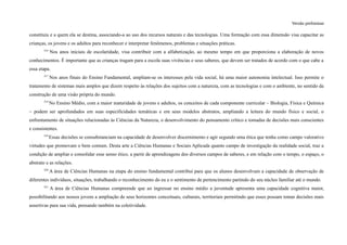 Versão preliminar
constituiu e a quem ela se destina, associando-a ao uso dos recursos naturais e das tecnologias. Uma formação com essa dimensão visa capacitar as
crianças, os jovens e os adultos para reconhecer e interpretar fenômenos, problemas e situações práticas.
316
Nos anos iniciais de escolaridade, visa contribuir com a alfabetização, ao mesmo tempo em que proporciona a elaboração de novos
conhecimentos. É importante que as crianças tragam para a escola suas vivências e seus saberes, que devem ser tratados de acordo com o que cabe a
essa etapa.
317
Nos anos finais do Ensino Fundamental, ampliam-se os interesses pela vida social, há uma maior autonomia intelectual. Isso permite o
tratamento de sistemas mais amplos que dizem respeito às relações dos sujeitos com a natureza, com as tecnologias e com o ambiente, no sentido da
construção de uma visão própria do mundo.
318
No Ensino Médio, com a maior maturidade de jovens e adultos, os conceitos de cada componente curricular – Biologia, Física e Química
– podem ser aprofundados em suas especificidades temáticas e em seus modelos abstratos, ampliando a leitura do mundo físico e social, o
enfrentamento de situações relacionadas às Ciências da Natureza, o desenvolvimento do pensamento crítico e tomadas de decisões mais conscientes
e consistentes.
319
Essas decisões se consubstanciam na capacidade de desenvolver discernimento e agir segundo uma ética que tenha como campo valorativo
virtudes que promovam o bem comum. Desta arte a Ciências Humanas e Sociais Aplicada quanto campo de investigação da realidade social, traz a
condição de ampliar e consolidar esse senso ético, a partir de aprendizagens dos diversos campos de saberes, e em relação com o tempo, o espaço, o
abstrato e as relações.
320
A área de Ciências Humanas na etapa do ensino fundamental contribui para que os alunos desenvolvam a capacidade de observação de
diferentes indivíduos, situações, trabalhando o reconhecimento do eu e o sentimento de pertencimento partindo do seu núcleo familiar até o mundo.
321
A área de Ciências Humanas compreende que ao ingressar no ensino médio a juventude apresenta uma capacidade cognitiva maior,
possibilitando aos nossos jovens a ampliação de seus horizontes conceituais, culturais, territoriais permitindo que esses possam tomar decisões mais
assertivas para sua vida, pensando também na coletividade.
 