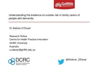 Understanding the evidence on suicide risk in family carers of
people with dementia
Dr Siobhan O’Dwyer
Research Fellow
Centre for Health Practice Innovation
Griffith University
Australia
s.odwyer@griffith.edu.au
@Siobhan_ODwyer
 