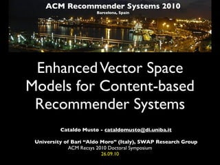 ACM Recommender Systems 2010
                       Barcelona, Spain




 Enhanced Vector Space
Models for Content-based
 Recommender Systems
          Cataldo Musto - cataldomusto@di.uniba.it

 University of Bari “Aldo Moro” (Italy), SWAP Research Group
              ACM Recsys 2010 Doctoral Symposium
                           26.09.10
 