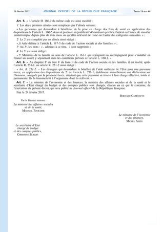 Art. 5. – L’article D. 160-2 du même code est ainsi modifié :
1o
Les deux premiers alinéas sont remplacés par l’alinéa suivant :
« Les personnes qui demandent à bénéficier de la prise en charge des frais de santé en application des
dispositions de l’article L. 160-5 doivent produire un justificatif démontrant qu’elles résident en France de manière
ininterrompue depuis plus de trois mois ou qu’elles relèvent de l’une ou l’autre des catégories suivantes. » ;
2o
Le 2o
est complété par un alinéa ainsi rédigé :
« f) Aide définie à l’article L. 117-3 du code de l’action sociale et des familles. » ;
3o
Au 3o
, les mots : « , admises à ce titre, » sont supprimés ;
4o
Le 5o
est ainsi rédigé :
« 5o
Membres de la famille au sens de l’article L. 161-1 qui rejoignent ou accompagnent pour s’installer en
France un assuré y séjournant dans les conditions prévues à l’article L. 160-1. »
Art. 6. – Au chapitre Ier
du titre V du livre II du code de l’action sociale et des familles, il est inséré, après
l’article R. 251-1, un article R. 251-2 ainsi rédigé :
« Art. R. 251-2. – Les étrangers qui demandent le bénéfice de l’aide médicale de l’Etat pour une personne
tierce, en application des dispositions du 2o
de l’article L. 251-1, établissent annuellement une déclaration sur
l’honneur, cosignée par la personne tierce, attestant que cette personne se trouve à leur charge effective, totale et
permanente. Ils la transmettent à l’organisme dont ils relèvent. »
Art. 7. – Le ministre de l’économie et des finances, la ministre des affaires sociales et de la santé et le
secrétaire d’Etat chargé du budget et des comptes publics sont chargés, chacun en ce qui le concerne, de
l’exécution du présent décret, qui sera publié au Journal officiel de la République française.
Fait le 24 février 2017.
BERNARD CAZENEUVE
Par le Premier ministre :
La ministre des affaires sociales
et de la santé,
MARISOL TOURAINE
Le ministre de l’économie
et des finances,
MICHEL SAPIN
Le secrétaire d’Etat
chargé du budget
et des comptes publics,
CHRISTIAN ECKERT
26 février 2017 JOURNAL OFFICIEL DE LA RÉPUBLIQUE FRANÇAISE Texte 19 sur 44
 