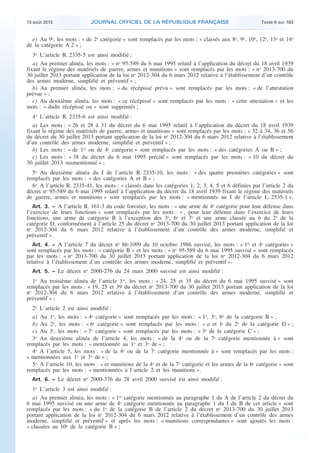 .

13 août 2013

JOURNAL OFFICIEL DE LA RÉPUBLIQUE FRANÇAISE

Texte 8 sur 183

e) Au 9o, les mots : « de 2e catégorie » sont remplacés par les mots : « classés aux 8o, 9o, 10o, 12o, 13o et 14o
de la catégorie A 2 » ;
3o L’article R. 2335-5 est ainsi modifié :
a) Au premier alinéa, les mots : « no 95-589 du 6 mai 1995 relatif à l’application du décret du 18 avril 1939
fixant le régime des matériels de guerre, armes et munitions » sont remplacés par les mots : « no 2013-700 du
30 juillet 2013 portant application de la loi no 2012-304 du 6 mars 2012 relative à l’établissement d’un contrôle
des armes moderne, simplifié et préventif » ;
b) Au premier alinéa, les mots : « du récépissé prévu » sont remplacés par les mots : « de l’attestation
prévue » ;
c) Au deuxième alinéa, les mots : « ce récépissé » sont remplacés par les mots : « cette attestation » et les
mots : « dudit récépissé ou » sont supprimés ;
4o L’article R. 2335-6 est ainsi modifié :
a) Les mots : « 26 et 28 à 31 du décret du 6 mai 1995 relatif à l’application du décret du 18 avril 1939
fixant le régime des matériels de guerre, armes et munitions » sont remplacés par les mots : « 32 à 34, 36 et 56
du décret du 30 juillet 2013 portant application de la loi no 2012-304 du 6 mars 2012 relative à l’établissement
d’un contrôle des armes moderne, simplifié et préventif » ;
b) Les mots : « de 1re ou de 4e catégorie » sont remplacés par les mots : « des catégories A ou B » ;
c) Les mots : « 38 du décret du 6 mai 1995 précité » sont remplacés par les mots : « 10 du décret du
30 juillet 2013 susmentionné » ;
5o Au deuxième alinéa du I de l’article R. 2335-10, les mots : « des quatre premières catégories » sont
remplacés par les mots : « des catégories A et B » ;
6o A l’article R. 2335-41, les mots : « classés dans les catégories 1, 2, 3, 4, 5 et 6 définies par l’article 2 du
décret no 95-589 du 6 mai 1995 relatif à l’application du décret du 18 avril 1939 fixant le régime des matériels
de guerre, armes et munitions » sont remplacés par les mots : « mentionnés au I de l’article L. 2535-1 ».
Art. 3. − A l’article R. 161-3 du code forestier, les mots : « une arme de 4e catégorie pour leur défense dans

l’exercice de leurs fonctions » sont remplacés par les mots : « , pour leur défense dans l’exercice de leurs
fonctions, une arme de catégorie B à l’exception des 3o, 6o et 7o et une arme classée au b du 2o de la
catégorie D, conformément à l’article 25 du décret no 2013-700 du 30 juillet 2013 portant application de la loi
no 2012-304 du 6 mars 2012 relative à l’établissement d’un contrôle des armes moderne, simplifié et
préventif ».
Art. 4. − A l’article 7 du décret no 86-1099 du 10 octobre 1986 susvisé, les mots : « 1re et 4e catégories »

sont remplacés par les mots : « catégorie B » et les mots : « no 95-589 du 6 mai 1995 susvisé » sont remplacés
par les mots : « no 2013-700 du 30 juillet 2013 portant application de la loi no 2012-304 du 6 mars 2012
relative à l’établissement d’un contrôle des armes moderne, simplifié et préventif ».
Art. 5. − Le décret no 2000-276 du 24 mars 2000 susvisé est ainsi modifié :

1o Au troisième alinéa de l’article 1er, les mots : « 24, 25 et 35 du décret du 6 mai 1995 susvisé » sont
remplacés par les mots : « 19, 25 et 39 du décret no 2013-700 du 30 juillet 2013 portant application de la loi
no 2012-304 du 6 mars 2012 relative à l’établissement d’un contrôle des armes moderne, simplifié et
préventif » ;
2o L’article 2 est ainsi modifié :
a) Au 1o, les mots : « 4e catégorie » sont remplacés par les mots : « 1o, 3o, 6o de la catégorie B » ;
b) Au 2o, les mots : « 6e catégorie » sont remplacés par les mots : « a et b du 2o de la catégorie D » ;
c) Au 3o, les mots : « 7e catégorie » sont remplacés par les mots : « 3o de la catégorie C » ;
3o Au deuxième alinéa de l’article 4, les mots : « de la 4e ou de la 7e catégorie mentionnée à » sont
remplacés par les mots : « mentionnée au 1o et 3o de » ;
4o A l’article 5, les mots : « de la 4e ou de la 7e catégorie mentionnée à » sont remplacés par les mots :
« mentionnées aux 1o et 3o de » ;
5o A l’article 10, les mots : « et munitions de la 4e et de la 7e catégorie et les armes de la 6e catégorie » sont
remplacés par les mots : « mentionnées à l’article 2 et les munitions ».
Art. 6. − Le décret no 2000-376 du 28 avril 2000 susvisé est ainsi modifié :

1o L’article 3 est ainsi modifié :
a) Au premier alinéa, les mots : « 1re catégorie mentionnée au paragraphe 1 du A de l’article 2 du décret du
6 mai 1995 susvisé ou une arme de 4e catégorie mentionnée au paragraphe 1 du I du B de cet article » sont
remplacés par les mots : « du 1o de la catégorie B de l’article 2 du décret no 2013-700 du 30 juillet 2013
portant application de la loi no 2012-304 du 6 mars 2012 relative à l’établissement d’un contrôle des armes
moderne, simplifié et préventif » et après les mots : « munitions correspondantes » sont ajoutés les mots :
« classées au 10o de la catégorie B » ;

.

 