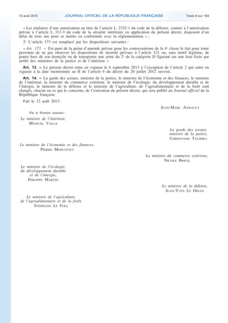 .

13 août 2013

JOURNAL OFFICIEL DE LA RÉPUBLIQUE FRANÇAISE

Texte 8 sur 183

« Les titulaires d’une autorisation au titre de l’article L. 2332-1 du code de la défense, soumis à l’autorisation
prévue à l’article L. 313-3 du code de la sécurité intérieure en application du présent décret, disposent d’un
délai de trois ans pour se mettre en conformité avec la réglementation. » ;
2o L’article 173 est remplacé par les dispositions suivantes :
« Art. 173. − Est puni de la peine d’amende prévue pour les contraventions de la 4e classe le fait pour toute
personne de ne pas observer les dispositions de sécurité prévues à l’article 121 ou, sans motif légitime, de
porter hors de son domicile ou de transporter une arme du 2o de la catégorie D figurant sur une liste fixée par
arrêté des ministres de la justice et de l’intérieur. »
Art. 13. − Le présent décret entre en vigueur le 6 septembre 2013 à l’exception de l’article 2 qui entre en
vigueur à la date mentionnée au II de l’article 6 du décret du 20 juillet 2012 susvisé.
Art. 14. − La garde des sceaux, ministre de la justice, le ministre de l’économie et des finances, le ministre
de l’intérieur, la ministre du commerce extérieur, le ministre de l’écologie, du développement durable et de
l’énergie, le ministre de la défense et le ministre de l’agriculture, de l’agroalimentaire et de la forêt sont
chargés, chacun en ce qui le concerne, de l’exécution du présent décret, qui sera publié au Journal officiel de la
République française.

Fait le 12 août 2013.
JEAN-MARC AYRAULT
Par le Premier ministre :

Le ministre de l’intérieur,
MANUEL VALLS
La garde des sceaux,
ministre de la justice,
CHRISTIANE TAUBIRA
Le ministre de l’économie et des finances,
PIERRE MOSCOVICI
La ministre du commerce extérieur,
NICOLE BRICQ
Le ministre de l’écologie,
du développement durable
et de l’énergie,
PHILIPPE MARTIN
Le ministre de la défense,
JEAN-YVES LE DRIAN
Le ministre de l’agriculture,
de l’agroalimentaire et de la forêt,
STÉPHANE LE FOLL

.

 