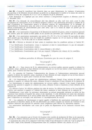 .

JOURNAL OFFICIEL DE LA RÉPUBLIQUE FRANÇAISE

2 août 2013

Texte 17 sur 141

Art. 20. − Lorsqu’ils transfèrent leur domicile dans un autre département, les titulaires d’autorisation
d’acquisition et de détention doivent déclarer au préfet de ce département le nombre et la nature des armes et
éléments d’arme des catégories B, C et 1o de la catégorie D qu’ils détiennent.
Cette disposition ne s’applique pas aux armes soumises à enregistrement acquises et détenues avant le
1er décembre 2011.
Art. 21. − La demande de renouvellement doit être déposée au plus tard trois mois avant la date
d’expiration de l’autorisation. Il en est délivré récépissé. Celui-ci vaut autorisation provisoire à compter de la
date d’expiration de l’autorisation jusqu’à la décision expresse de renouvellement. Si la demande de
renouvellement d’autorisation pour une arme n’est pas déposée dans le délai prescrit, il ne peut plus être
délivré d’autorisation de renouvellement pour cette arme, sauf si le retard du dépôt est justifié par un
empêchement de l’intéressé.
Art. 22. − Les autorisations d’acquisition et de détention de matériels de guerre, armes et munitions peuvent
être retirées, pour des raisons d’ordre public ou de sécurité des personnes, par l’autorité qui les a délivrées.
Art. 23. − Les autorisations mentionnées aux articles 25 à 29, 32 à 34 et à l’article 36 sont nulles de plein
droit aussitôt que leur titulaire cesse de remplir les conditions requises ou s’il est inscrit au fichier national
prévu à l’article L. 312-16 du code de la sécurité intérieure.
Art. 24. − Doivent se dessaisir de leurs armes et munitions dans les conditions prévues à l’article 69 :

1o
2o
3o
4o

Les
Les
Les
Les

bénéficiaires
bénéficiaires
bénéficiaires
bénéficiaires

d’autorisations
d’autorisations
d’autorisations
d’autorisations

venues à expiration et dont le renouvellement n’a pas été demandé ;
retirées ;
dont le renouvellement a été refusé ;
qui n’ont pas respecté l’obligation des séances de tir contrôlées.

Paragraphe 5
Conditions particulières de délivrance d’autorisation pour des armes de catégorie A
Sous-paragraphe 1

Fonctionnaires et agents publics
Art. 25. − I. – Sous réserve du II, les administrations ou services publics peuvent acquérir et détenir les
matériels, armes, munitions et leurs éléments de toute catégorie en vue de leur remise à leurs fonctionnaires et
agents, pour l’exercice de leurs fonctions.

II. – Le ministère de l’intérieur, l’administration des douanes et l’administration pénitentiaire peuvent
acquérir et détenir des matériels, armes, munitions et leurs éléments de toute catégorie en vue de leur remise à
leurs fonctionnaires et agents pour l’exercice de leurs fonctions.
III. – Les fonctionnaires et agents des administrations publiques chargés d’une mission de police sont
autorisés à acquérir et à détenir des armes, éléments d’arme et munitions et leurs éléments de la catégorie B.
Les fonctionnaires et agents des administrations ou services publics, exposés à des risques d’agression,
peuvent être autorisés à acquérir et à détenir des armes, éléments d’arme et munitions et leurs éléments de la
catégorie B.
Les officiers d’active, les officiers généraux du cadre de réserve, les officiers de réserve et les sous-officiers
d’active sont autorisés à acquérir et à détenir des armes, munitions et leurs éléments de la catégorie B.
Préalablement à tout achat, les personnes mentionnées au présent paragraphe déclarent au préfet du lieu
d’exercice leur intention d’acquérir des armes et des munitions. A cette déclaration est jointe une attestation
délivrée par l’administration ou le service public dont elles relèvent, spécifiant que les armes ou les munitions
dont l’acquisition est envisagée sont nécessaires à l’accomplissement du service.
IV. – Les catégories de fonctionnaires et agents appelés à bénéficier des autorisations mentionnés au I et
aux premier et deuxième alinéas du III sont déterminées par arrêtés conjoints du ministre de l’intérieur et des
ministres intéressés qui précisent les autorités ayant compétence pour délivrer les attestations requises.
Les autorisations individuelles sont visées par le préfet du département où les intéressés exercent leurs
fonctions.
Sous-paragraphe 2

Spectacles
Art. 26. − Les entreprises qui se livrent à la location à des sociétés de production de films ou de spectacles,
ainsi que les théâtres nationaux peuvent être autorisées à acquérir et à détenir des armes des catégories A et B.
L’acquisition des armes de la catégorie C doit faire l’objet d’une déclaration et celles du 1o de la catégorie D
doit faire l’objet d’une demande d’enregistrement dans les conditions définies aux articles 42 et 43.

.

 