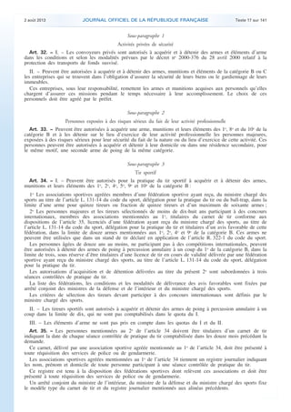 .

2 août 2013

JOURNAL OFFICIEL DE LA RÉPUBLIQUE FRANÇAISE

Texte 17 sur 141

Sous-paragraphe 1

Activités privées de sécurité
Art. 32. − I. – Les convoyeurs privés sont autorisés à acquérir et à détenir des armes et éléments d’arme
dans les conditions et selon les modalités prévues par le décret no 2000-376 du 28 avril 2000 relatif à la
protection des transports de fonds susvisé.
II. – Peuvent être autorisées à acquérir et à détenir des armes, munitions et éléments de la catégorie B ou C
les entreprises qui se trouvent dans l’obligation d’assurer la sécurité de leurs biens ou le gardiennage de leurs
immeubles.
Ces entreprises, sous leur responsabilité, remettent les armes et munitions acquises aux personnels qu’elles
chargent d’assurer ces missions pendant le temps nécessaire à leur accomplissement. Le choix de ces
personnels doit être agréé par le préfet.
Sous-paragraphe 2

Personnes exposées à des risques sérieux du fait de leur activité professionnelle
Art. 33. − Peuvent être autorisées à acquérir une arme, munitions et leurs éléments des 1o, 8o et du 10o de la
catégorie B et à les détenir sur le lieu d’exercice de leur activité professionnelle les personnes majeures,
exposées à des risques sérieux pour leur sécurité du fait de la nature ou du lieu d’exercice de cette activité. Ces
personnes peuvent être autorisées à acquérir et détenir à leur domicile ou dans une résidence secondaire, pour
le même motif, une seconde arme de poing de la même catégorie.
Sous-paragraphe 3

Tir sportif
Art. 34. − I. – Peuvent être autorisés pour la pratique du tir sportif à acquérir et à détenir des armes,
munitions et leurs éléments des 1o, 2o, 4o, 5o, 9o et 10o de la catégorie B :
1o Les associations sportives agréées membres d’une fédération sportive ayant reçu, du ministre chargé des
sports au titre de l’article L. 131-14 du code du sport, délégation pour la pratique du tir ou du ball-trap, dans la
limite d’une arme pour quinze tireurs ou fraction de quinze tireurs et d’un maximum de soixante armes ;
2o Les personnes majeures et les tireurs sélectionnés de moins de dix-huit ans participant à des concours
internationaux, membres des associations mentionnées au 1o, titulaires du carnet de tir conforme aux
dispositions de l’article 35, licenciés d’une fédération ayant reçu du ministre chargé des sports, au titre de
l’article L. 131-14 du code du sport, délégation pour la pratique du tir et titulaires d’un avis favorable de cette
fédération, dans la limite de douze armes mentionnées aux 1o, 2o, 4o et 9o de la catégorie B. Ces armes ne
peuvent être utilisées que dans un stand de tir déclaré en application de l’article R. 322-1 du code du sport.
Les personnes âgées de douze ans au moins, ne participant pas à des compétitions internationales, peuvent
être autorisées à détenir des armes de poing à percussion annulaire à un coup du 1o de la catégorie B, dans la
limite de trois, sous réserve d’être titulaires d’une licence de tir en cours de validité délivrée par une fédération
sportive ayant reçu du ministre chargé des sports, au titre de l’article L. 131-14 du code du sport, délégation
pour la pratique du tir.
Les autorisations d’acquisition et de détention délivrées au titre du présent 2o sont subordonnées à trois
séances contrôlées de pratique du tir.
La liste des fédérations, les conditions et les modalités de délivrance des avis favorables sont fixées par
arrêté conjoint des ministres de la défense et de l’intérieur et du ministre chargé des sports.
Les critères de sélection des tireurs devant participer à des concours internationaux sont définis par le
ministre chargé des sports.
II. – Les tireurs sportifs sont autorisés à acquérir et détenir des armes de poing à percussion annulaire à un
coup dans la limite de dix, qui ne sont pas comptabilisés dans le quota du I.
III. – Les éléments d’arme ne sont pas pris en compte dans les quotas du I et du II.
Art. 35. − Les personnes mentionnées au 2o de l’article 34 doivent être titulaires d’un carnet de tir
indiquant la date de chaque séance contrôlée de pratique du tir comptabilisée dans les douze mois précédant la
demande.
Ce carnet, délivré par une association sportive agréée mentionnée au 1o de l’article 34, doit être présenté à
toute réquisition des services de police ou de gendarmerie.
Les associations sportives agréées mentionnées au 1o de l’article 34 tiennent un registre journalier indiquant
les nom, prénom et domicile de toute personne participant à une séance contrôlée de pratique du tir.
Ce registre est tenu à la disposition des fédérations sportives dont relèvent ces associations et doit être
présenté à toute réquisition des services de police ou de gendarmerie.
Un arrêté conjoint du ministre de l’intérieur, du ministre de la défense et du ministre chargé des sports fixe
le modèle type du carnet de tir et du registre journalier mentionnés aux alinéas précédents.

.

 