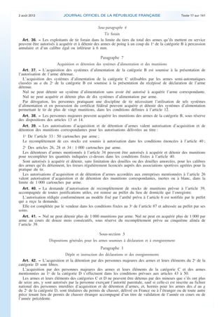 .

2 août 2013

JOURNAL OFFICIEL DE LA RÉPUBLIQUE FRANÇAISE

Texte 17 sur 141

Sous-paragraphe 4

Tir forain
Art. 36. − Les exploitants de tir forain dans la limite du tiers du total des armes qu’ils mettent en service
peuvent être autorisés à acquérir et à détenir des armes de poing à un coup du 1o de la catégorie B à percussion
annulaire et d’un calibre égal ou inférieur à 6 mm.

Paragraphe 7
Acquisition et détention des systèmes d’alimentation et des munitions
Art. 37. − L’acquisition des systèmes d’alimentation de la catégorie B est soumise à la présentation de
l’autorisation de l’arme détenue.
L’acquisition des systèmes d’alimentation de la catégorie C utilisables par les armes semi-automatiques
classées au a du 2o de la catégorie B est soumise à la présentation du récépissé de déclaration de l’arme
détenue.
Nul ne peut détenir un système d’alimentation sans avoir été autorisé à acquérir l’arme correspondante.
Nul ne peut acquérir et détenir plus de dix systèmes d’alimentation par arme.
Par dérogation, les personnes pratiquant une discipline de tir nécessitant l’utilisation de tels systèmes
d’alimentation et en possession du certificat fédéral peuvent acquérir et détenir des systèmes d’alimentation
permettant le tir de plus de vingt munitions, dans les conditions définies à l’article 12.
Art. 38. − Les personnes majeures peuvent acquérir les munitions des armes de la catégorie B, sous réserve
des dispositions des articles 13 et 14.
Art. 39. − Les autorisations d’acquisition et de détention d’armes valent autorisation d’acquisition et de
détention des munitions correspondantes pour les autorisations délivrées au titre :

1o De l’article 33 : 50 cartouches par arme ;
Le recomplètement de ces stocks est soumis à autorisation dans les conditions énoncées à l’article 40 ;
2o Des articles 26, 28 et 34 : 1 000 cartouches par arme.
Les détenteurs d’armes mentionnés à l’article 34 peuvent être autorisés à acquérir et détenir des munitions
pour recompléter les quantités indiquées ci-dessus dans les conditions fixées à l’article 40.
Sont autorisés à acquérir et détenir, sans limitation des douilles ou des douilles amorcées, pour les calibres
des armes qu’ils détiennent, les tireurs régulièrement licenciés auprès des associations sportives agréées pour la
pratique du tir.
Les autorisations d’acquisition et de détention d’armes accordées aux entreprises mentionnées à l’article 26
valent autorisation d’acquisition et de détention des munitions correspondantes, inertes ou à blanc, dans la
limite de 1 000 cartouches par arme.
Art. 40. − La demande d’autorisation de recomplètement de stocks de munitions prévue à l’article 39,
accompagnée de toutes justifications utiles, est remise au préfet du lieu de domicile qui l’enregistre.
L’autorisation rédigée conformément au modèle fixé par l’arrêté prévu à l’article 6 est notifiée par le préfet
qui a reçu la demande.
Elle est complétée par le vendeur dans les conditions fixées au 3o de l’article 87 et adressée au préfet par ses
soins.
Art. 41. − Nul ne peut détenir plus de 1 000 munitions par arme. Nul ne peut en acquérir plus de 1 000 par
arme au cours de douze mois consécutifs, sous réserve du recomplètement prévu au cinquième alinéa de
l’article 39.

Sous-section 3
Dispositions générales pour les armes soumises à déclaration et à enregistrement
Paragraphe 1
Dépôt et instruction des déclarations et des enregistrements
Art. 42. − L’acquisition et la détention par des personnes majeures des armes et leurs éléments du 2o de la
catégorie D sont libres.
L’acquisition par des personnes majeures des armes et leurs éléments de la catégorie C et des armes
mentionnées au 1o de la catégorie D s’effectuent dans les conditions prévues aux articles 43 à 50.
Les armes et leurs éléments des catégories C et D ne peuvent être détenus par des mineurs que s’ils ont plus
de seize ans, y sont autorisés par la personne exerçant l’autorité parentale, sauf si celle-ci est inscrite au fichier
national des personnes interdites d’acquisition et de détention d’armes, et, hormis pour les armes des d au g
du 2o de la catégorie D, sont titulaires du permis de chasser, délivré en France ou à l’étranger ou de toute autre
pièce tenant lieu de permis de chasser étranger accompagné d’un titre de validation de l’année en cours ou de
l’année précédente.

.

 