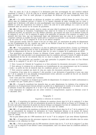 .

2 août 2013

JOURNAL OFFICIEL DE LA RÉPUBLIQUE FRANÇAISE

Texte 17 sur 141

Pour les armes du 3o de la catégorie C la déclaration peut être accompagnée du seul certificat médical
mentionné à l’article L. 312-6 du code de la sécurité intérieure, placé sous pli fermé, datant de moins d’un
mois, attestant que l’état de santé physique et psychique du déclarant n’est pas incompatible avec leur
détention.
Art. 47. − Le préfet demande au déclarant de produire un certificat médical datant de moins d’un mois
délivré dans les conditions prévues à l’article 13, si l’agence régionale de santé, consultée par ses soins, a
signalé que le déclarant a été admis en soins psychiatriques sans consentement dans un établissement de santé
habilité en vertu des dispositions de l’article L. 3222-1 du code de la santé publique ou a suivi ou suit un
traitement dans un service ou un secteur de psychiatrie.
Art. 48. − Toute personne morale, dont les statuts ont pour objet la pratique du tir sportif, la gestion de la
chasse, du ball-trap, la formation, l’exploitation d’un stand de tir forain ou la location à des sociétés de
production de films, de spectacles ou à des théâtres nationaux, qui acquiert une arme ou un élément d’arme de
la catégorie C ou du 1o de la catégorie D auprès d’un particulier en présence d’un armurier ou auprès d’un
armurier doit faire faire, par son représentant légal, une déclaration pour une arme de la catégorie C sur
l’imprimé conforme au modèle fixé par l’arrêté prévu à l’article 6 et procéder à une demande d’enregistrement
pour une arme du 1o de la catégorie D. Il lui en est délivré récépissé.
Toute personne morale, dont les statuts n’ont pas cet objet, peut, sur autorisation du préfet du département
du lieu d’implantation du site, acquérir une arme ou un élément d’arme de la catégorie C ou du 1o de la
catégorie D pour les nécessités de son activité.
Art. 49. − Tout propriétaire ou détenteur à la date de publication du présent décret, d’armes ou d’éléments
d’arme soumis à déclaration doit en faire la déclaration, dans les conditions prévues à l’article 45, auprès du
préfet du département du lieu de son domicile dans les six mois à compter de la publication du décret.
Tout propriétaire ou détenteur d’armes ou éléments d’arme soumis à enregistrement et acquis depuis le
1er décembre 2011 doit procéder à cet enregistrement dans les conditions prévues à l’article 45 auprès du préfet
du département du lieu de son domicile dans les six mois à compter de la publication du décret.
Art. 50. − Tout particulier qui transfère à un autre particulier la propriété d’une arme ou d’un élément
d’arme de la catégorie C ou du 1o de la catégorie D :

1o Doit s’assurer de l’identité de l’acquéreur et se faire présenter les documents nécessaires à l’acquisition ;
2o Doit adresser le récépissé de sa déclaration ou éventuellement de son enregistrement rayé de la mention
« vendu » au préfet du lieu de domicile dans les conditions prévues à l’article 46 ;
3o Doit conserver pendant une durée de cinq ans copies des documents présentés par l’acquéreur.
L’acquéreur d’une arme de la catégorie C doit procéder à une déclaration d’acquisition et pour une arme
du 1o de la catégorie D à une demande d’enregistrement écrites adressées au préfet du lieu de son domicile
dans les conditions prévues à l’article 46.
Cette vente peut être constatée par l’armurier.
Il est délivré à l’acquéreur un récépissé par le préfet de département. Ce récépissé est établi conformément à
un modèle fixé par l’arrêté prévu à l’article 6.
Art. 51. − Lorsqu’ils transfèrent leur domicile dans un autre département, les titulaires d’un récépissé de
déclaration ou d’enregistrement doivent déclarer au préfet de ce département le nombre et la nature des armes
et éléments d’arme des catégories B, C et du 1o de la catégorie D qu’ils détiennent.
Cette disposition ne s’applique pas aux armes soumises à enregistrement, acquises ou détenues avant le
1er décembre 2011.

Paragraphe 2
Acquisition et détention de munitions
Art. 52. − L’acquisition de munitions et éléments de munition classés dans le 8o de la catégorie C et dans
le c du 1o de la catégorie D se fait sur présentation du permis de chasser délivré en France ou à l’étranger, ou
de toute autre pièce tenant lieu de permis de chasser étranger accompagné d’un titre de validation de l’année en
cours ou de l’année précédente ou de la licence de tir en cours de validité.
Art. 53. − L’acquisition des munitions et éléments de munition classés dans les 6o et 7o de la catégorie C se
fait sur présentation du récépissé de déclaration de l’arme légalement détenue et du permis de chasser
accompagné d’un titre de validation de l’année en cours ou de l’année précédente ou de la licence de tir en
cours de validité.
Nul ne peut détenir plus de 1 000 munitions du 6o ou du 7o de la catégorie C par arme détenue légalement.
Art. 54. − L’acquisition par des personnes majeures des munitions à poudre noire utilisables dans les armes
historiques et de collection est libre.
Art. 55. − Nul ne peut détenir plus de 500 munitions classées dans les 6o, 7o et 8o de la catégorie C ou dans

le c du 1o de la catégorie D sans détenir l’arme correspondante, sauf à les détenir dans les conditions définies à
l’article 116.

.

 