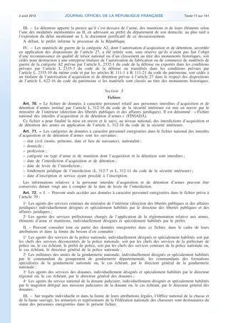 .

2 août 2013

JOURNAL OFFICIEL DE LA RÉPUBLIQUE FRANÇAISE

Texte 17 sur 141

III. – Le détenteur apporte la preuve qu’il s’est dessaisi de l’arme, des munitions et de leurs éléments selon
l’une des modalités mentionnées au II, en adressant au préfet du département de son domicile, au plus tard à
l’expiration du délai mentionné au I, le document justificatif de ce dessaisissement.
A défaut, le préfet informe le procureur de la République.
IV. – Les matériels de guerre de la catégorie A2, dont l’autorisation d’acquisition et de détention, accordée
en application des dispositions de l’article 27, a été retirée sont, sous réserve qu’ils n’aient pas fait l’objet
d’une reconnaissance en qualité de trésor national ou d’un classement au titre des monuments historiques, soit
cédés pour destruction à une entreprise titulaire de l’autorisation de fabrication ou de commerce de matériels de
guerre de la catégorie A2 prévue par l’article L. 2332-1 du code de la défense ou exportés dans les conditions
prévues par l’article L. 2335-3 du code de la défense ou transférés dans les conditions prévues par
l’article L. 2335-10 du même code et par les articles R. 111-1 à R. 111-21 du code du patrimoine, soit cédés à
un titulaire de l’autorisation d’acquisition et de détention prévue à l’article 27 dans le respect des dispositions
de l’article L. 622-16 du code du patrimoine si les matériels sont classés au titre des monuments historiques.

Section 3
Fichiers
Art. 70. − Le fichier de données à caractère personnel relatif aux personnes interdites d’acquisition et de
détention d’armes institué par l’article L. 312-16 du code de la sécurité intérieure est mis en œuvre par le
ministère de l’intérieur (direction des libertés publiques et des affaires juridiques). Il est dénommé : « Fichier
national des interdits d’acquisition et de détention d’armes » (FINIADA).
Ce fichier a pour finalité la mise en œuvre et le suivi, au niveau national, des interdictions d’acquisition et
de détention des armes en application de l’article L. 312-16 du code de la sécurité intérieure.
Art. 71. − Les catégories de données à caractère personnel enregistrées dans le fichier national des interdits
d’acquisition et de détention d’armes sont les suivantes :
– état civil (noms, prénoms, date et lieu de naissance), nationalité ;
– domicile ;
– profession ;
– catégorie ou type d’arme et de munition dont l’acquisition et la détention sont interdites ;
– date de l’interdiction d’acquisition et de détention ;
– date de levée de l’interdiction ;
– fondement juridique de l’interdiction (L. 312-7 et L. 312-11 du code de la sécurité intérieure) ;
– date d’inscription et service ayant procédé à l’inscription.

Les informations relatives à la personne interdite d’acquisition et de détention d’armes peuvent être
conservées durant vingt ans à compter de la date de levée de l’interdiction.
Art. 72. − I. – Peuvent seuls accéder aux données à caractère personnel enregistrées dans le fichier prévu à

l’article 70 :

1o Les agents des services centraux du ministère de l’intérieur (direction des libertés publiques et des affaires
juridiques) individuellement désignés et spécialement habilités par le directeur des libertés publiques et des
affaires juridiques ;
2o Les agents des services préfectoraux chargés de l’application de la réglementation relative aux armes,
éléments d’arme et munitions, individuellement désignés et spécialement habilités par le préfet.
II. – Peuvent consulter tout ou partie des données enregistrées dans ce fichier, dans le cadre de leurs
attributions et dans la limite du besoin d’en connaître :
1o Les agents des services de la police nationale, individuellement désignés et spécialement habilités soit par
les chefs des services déconcentrés de la police nationale, soit par les chefs des services de la préfecture de
police ou, le cas échéant, le préfet de police, soit par les chefs des services centraux de la police nationale ou,
le cas échéant, le directeur général de la police nationale ;
2o Les militaires des unités de la gendarmerie nationale, individuellement désignés et spécialement habilités
par le commandant du groupement de gendarmerie départementale, les commandants des formations
spécialisées de la gendarmerie nationale ou, le cas échéant, par le directeur général de la gendarmerie
nationale ;
3o Les agents des services des douanes, individuellement désignés et spécialement habilités par le directeur
régional ou, le cas échéant, par le directeur général des douanes ;
4o Les agents du service national de la douane judiciaire, individuellement désignés et spécialement habilités
par le magistrat délégué aux missions judiciaires de la douane ou, le cas échéant, par le directeur général des
douanes.
III. – Sur requête individuelle et dans la limite de leurs attributions légales, l’Office national de la chasse et
de la faune sauvage, les armuriers et représentants de la Fédération nationale des chasseurs sont destinataires du
statut des personnes enregistrées dans le présent fichier.

.

 