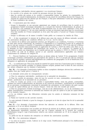.

2 août 2013

JOURNAL OFFICIEL DE LA RÉPUBLIQUE FRANÇAISE

Texte 17 sur 141

– les entreprises individuelles doivent appartenir à un ressortissant français ;
– les associés et les gérants des sociétés de personnes doivent être français ;
– dans les sociétés par actions et les sociétés à responsabilité limitée, les gérants, les commandités, les
membres du conseil d’administration, du directoire ou du conseil de surveillance doivent être français. La
majorité du capital doit être détenue par des Français. L’Etat peut subordonner l’octroi des autorisations à
la forme nominative des actions.
III. – L’autorisation peut être refusée :
– lorsque le demandeur ou une personne appartenant aux organes de surveillance dans la société ou le
groupement d’intérêt économique demandeur ou y exerçant une fonction d’administrateur, de gérance ou
de direction a été condamné à une peine d’emprisonnement avec ou sans sursis supérieure à trois mois,
figurant sur le bulletin no 2 de son casier judiciaire ou dans un document équivalent pour les ressortissants
d’un Etat membre de l’Union européenne ou d’un autre Etat partie à l’accord sur l’Espace économique
européen ;
– lorsque sa délivrance est de nature à troubler l’ordre public ou à menacer les intérêts de l’Etat.
IV. – A titre exceptionnel, le ministre de la défense peut, pour des raisons de défense nationale, accorder
des autorisations dérogeant aux conditions définies au b et au c du II ci-dessus.
Le ministre de la défense peut également autoriser, par dérogation à ces conditions, l’exercice, à l’exclusion
de toute autre activité commerciale, du commerce à l’importation et à l’exportation d’armes de la catégorie B
qui ne sont pas soumises à contrôle à l’exportation en application de l’article L. 2335-2 du code de la défense
et à contrôle de transfert intracommunautaire en application de l’article L. 2335-9 du même code. Dans ce cas,
la demande est faite conformément aux dispositions des articles 76 à 81 ci-dessous. Le titulaire de la
dérogation est soumis aux dispositions sur le contrôle prévues par les articles L. 2332-3, L. 2332-4, L. 2332-5
et L. 2339-1 du code de la défense susvisé et aux sanctions administratives applicables aux titulaires
d’autorisation de commerce de catégorie B.
V. – Peuvent bénéficier de l’autorisation prévue au dernier alinéa de l’article 74 les groupements d’intérêt
économique constitués conformément aux prescriptions des articles L. 251-1 et suivants du code de commerce
susvisé dont les membres satisfont individuellement aux conditions des paragraphes I et II ou bénéficient d’une
dérogation en application du paragraphe IV.
VI. – La notification par l’Etat d’un marché de matériel de guerre tient lieu d’autorisation pour le titulaire et
pour l’exécution du marché considéré. Le titulaire demeure assujetti, pendant toute la durée de cette exécution,
aux mêmes obligations que les titulaires d’autorisation.
Art. 76. − Les demandes d’autorisation établies en deux exemplaires identiques doivent être conformes aux
modèles fixés par l’arrêté prévu à l’article 6.
A la demande seront joints les renseignements suivants :
a) Pour les entreprises individuelles : justification de la nationalité du demandeur ;
b) Pour les sociétés de personnes : noms de tous les associés en nom, commandités, commanditaires et
gérants ; justification de la nationalité de ces personnes ;
c) Pour les sociétés par actions et les sociétés à responsabilité limitée : noms des gérants, commandités,
membres du conseil d’administration, du directoire ou du conseil de surveillance ; justification de la nationalité
de ces personnes, renseignements concernant la nationalité des actionnaires ou des titulaires des parts sociales
et la part du capital détenue par les citoyens français ; forme des titres des sociétés par actions ;
d) Pour les groupements d’intérêt économique : nom du ou des administrateurs ; en cas de constitution avec
capital, renseignements concernant la nationalité des titulaires des parts de capital et la part du capital détenue
par les titulaires français ;
e) Le cas échéant, nature des fabrications exécutées pour les armées et indication sommaire de leur
importance ;
f) Nature de l’activité ou des activités exercées.
La carte nationale d’identité, et pour les étrangers, le passeport ou le titre de séjour font foi de la nationalité
du requérant.
Art. 77. − Les demandes d’autorisation doivent être adressées au ministre de la défense. Elles sont
enregistrées et il en est délivré récépissé.
Art. 78. − Les autorisations sont accordées par décision du ministre de la défense, après consultation du ou
des départements ministériels concernés ainsi que de l’Agence nationale de la sécurité des systèmes
d’information lorsqu’il s’agit d’autorisations relatives aux moyens mentionnés au 13o de la catégorie A2 de
l’article 2.
Le préfet du lieu de situation des entreprises est informé des autorisations accordées.
Art. 79. − Les autorisations indiquent :
1o Le nom ou la raison sociale, l’adresse ou le siège social, l’établissement principal et les établissements
secondaires des titulaires ;

.

 