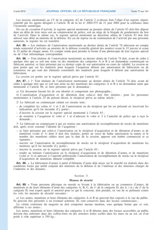 .

2 août 2013

JOURNAL OFFICIEL DE LA RÉPUBLIQUE FRANÇAISE

Texte 17 sur 141

Les moyens mentionnés au 13o de la catégorie A2 de l’article 2 ci-dessus font l’objet d’un registre séparé,
contrôlé par les agents désignés à l’article 36 de la loi no 2004-575 du 21 juin 2004 pour la confiance dans
l’économie numérique.
En cas de cessation d’activité, le registre spécial mentionné au premier alinéa de l’article 83 doit être déposé
dans un délai de trois mois soit au commissariat de police, soit au siège de la brigade de gendarmerie du lieu
de l’activité. Dans le même cas, le registre spécial mentionné au deuxième alinéa de l’article 83 doit être
adressé sans délai au ministre de la défense. En cas de reprise ou de continuation de l’activité par une personne
autorisée, le registre lui est transféré.
Art. 85. − Les titulaires de l’autorisation mentionnée au dernier alinéa de l’article 74 adressent un compte
rendu semestriel d’activités au ministre de la défense (contrôle général des armées) avant le 15 janvier et avant
le 15 juillet de chaque année. Ce compte rendu peut prendre la forme d’une photocopie de leur registre spécial
ou de l’état informatique correspondant.
Art. 86. − Tout titulaire de l’autorisation mentionnée au dernier alinéa de l’article 74 doit, avant de céder à
quelque titre que ce soit une arme ou des munitions des catégories A et B à un demandeur commerçant ou
fabricant autorisé, se faire présenter par ce dernier copie de son autorisation en cours de validité. La cession ne
peut porter que sur les matériels pour lesquels l’acquéreur détient une autorisation de fabrication ou de
commerce ou qui sont des éléments constitutifs des matériels pour lesquels il détient une autorisation de
fabrication.
La cession est portée sur le registre spécial prévu par l’article 83.
Art. 87. − 1o Tout titulaire de l’autorisation mentionnée au dernier alinéa de l’article 74 doit, avant de
céder à quelque titre que ce soit une arme ou des munitions des catégories A et B à un demandeur autre que
mentionné à l’article 86, se faire présenter par le demandeur :
a) Un document faisant foi de son identité et comportant une photographie ;
b) L’autorisation d’acquisition et de détention dont celui-ci doit être titulaire ; pour les personnes
mentionnées à l’article 25 du présent décret, le récépissé prévu au même article ;
2o Le fabricant ou commerçant cédant est ensuite tenu :
– de compléter les volets nos 1 et 2 de l’autorisation ou du récépissé qui lui est présenté en inscrivant les
indications qu’il lui incombe d’y porter ;
– d’inscrire la cession sur le registre spécial mentionné à l’article 83 ;
– de remettre à l’acquéreur le volet no 1 et d’adresser le volet no 2 à l’autorité de police qui a reçu la
demande ;
3o Le fabricant ou commerçant à qui est remise une autorisation de recomplètement de stocks de munitions
doit, après avoir constaté l’identité de l’acquéreur :
– se faire présenter par celui-ci l’autorisation ou le récépissé d’acquisition et de détention d’armes et de
munitions (volet no 1) dont il doit être titulaire, porter au verso de ladite autorisation la nature et le
nombre des munitions cédées ainsi que la date de la cession, apposer son timbre commercial et sa
signature ;
– inscrire sur l’autorisation de recomplètement de stocks ou le récépissé d’acquisition de munitions les
mentions qu’il lui incombe d’y porter ;
– inscrire la cession sur le registre spécial prévu par l’article 83 ;
– rendre au titulaire l’autorisation ou le récépissé d’acquisition et de détention d’armes et de munitions
(volet no 1) et adresser à l’autorité préfectorale l’autorisation de recomplètement de stocks ou le récépissé
d’acquisition de munitions dûment complété.
Art. 88. − La fabrication d’armes à partir d’éléments d’arme déjà mises sur le marché est réalisée dans des
conditions fixées par arrêté conjoint des ministres de la défense et de l’intérieur et des ministres chargés de
l’industrie et des douanes.

Section 3
Mesures de sécurité
Art. 89. − Toute personne physique ou morale se livrant à la fabrication ou au commerce d’armes, de
munitions et de leurs éléments d’arme des catégories A, B, C, du 1o de la catégorie D, des h, i et j du 2o de la
catégorie D, tout expert agréé et autorisé pour ce qui le concerne, doit prendre, en vue de se prémunir contre
les vols, les mesures de sécurité suivantes :
a) Les armes, munitions et leurs éléments des catégories A et B ne peuvent être exposés à la vue du public.
Ils peuvent être présentés à un éventuel acheteur. Ils sont conservés dans des locaux commerciaux ;
La vitrine extérieure du magasin ne doit comporter aucune mention, sous quelque forme que ce soit,
afférente à ces armes ;
Les armes, munitions et leurs éléments des catégories A et B détenus dans des locaux accessibles au public
doivent être enfermés dans des coffres-forts ou des armoires fortes scellés dans les murs ou au sol, ou d’un
poids à vide supérieur à 350 kg ;

.

 