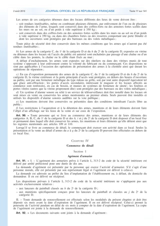 .

2 août 2013

JOURNAL OFFICIEL DE LA RÉPUBLIQUE FRANÇAISE

Texte 17 sur 141

Les armes de ces catégories détenues dans des locaux différents des lieux de vente doivent être :
– soit rendues inutilisables, même en combinant plusieurs éléments, par enlèvement de l’un ou de plusieurs
des éléments de l’arme, lesquels sont conservés dans des coffres-forts ou des armoires fortes scellés dans
les murs ou au sol, ou d’un poids à vide supérieur à 350 kg ;
– soit conservés dans des coffres-forts ou des armoires fortes scellés dans les murs ou au sol ou d’un poids
à vide supérieur à 350 kg, ou dans des chambres fortes ou des resserres comportant une porte blindée et
dont les ouvertures sont protégées par des barreaux ou des volets métalliques ;
Toute pièce de sécurité doit être conservée dans les mêmes conditions que les armes qui n’auront pas été
rendues inutilisables ;
b) Les armes de la catégorie C, du 1o de la catégorie D et du h du 2o de la catégorie D, exposées en vitrine
ou détenues dans les locaux où l’accès du public est autorisé sont enchaînées par passage d’une chaîne ou d’un
câble dans les pontets, la chaîne ou le câble étant fixés au mur ;
A défaut d’enchaînement, les armes sont exposées sur des râteliers ou dans des vitrines munis de tout
système s’opposant à leur enlèvement contre la volonté du fabricant ou du commerçant. Ces dispositions ne
sont pas applicables à l’occasion des opérations de présentation des armes à la clientèle ainsi que durant les
opérations de réparation ;
c) En cas d’exposition permanente des armes de la catégorie C, du 1o de la catégorie D et du h du 2o de la
catégorie D, la vitrine extérieure et la porte principale d’accès sont protégées, en dehors des heures d’ouverture
au public, soit par une fermeture métallique du type rideau ou grille, soit par tout autre dispositif équivalent tel
que glace anti-effraction ; les portes d’accès secondaires intéressant le magasin et les locaux affectés au
commerce sont renforcées, en cas de besoin, et munies de systèmes de fermeture de sûreté ; les fenêtres et
portes vitrées (autres que la vitrine proprement dite) sont protégées par des barreaux ou des volets métalliques ;
d) Un système d’alarme sonore ou relié à un service de télésurveillance doit être installé dans les locaux où
sont mises en vente ou conservées les armes mentionnées au premier alinéa. Seuls peuvent être installés et
utilisés les dispositifs d’alarme sonores audibles sur la voie publique ;
e) Les munitions doivent être conservées ou présentées dans des conditions interdisant l’accès libre au
public ;
f) Les restrictions à l’acquisition et à la détention des armes, munitions et de leurs éléments doivent faire
l’objet d’un affichage sur les lieux de la vente et sur ceux de l’exposition.
Art. 90. − Toute personne qui se livre au commerce des armes, munitions et de leurs éléments des
catégories A, B, C, du 1o de la catégorie D et des h, i et j du 2o de la catégorie D doit disposer d’un local fixe
et permanent dans lequel elle doit conserver les armes, les munitions et leurs éléments qu’elle détient ainsi que
les registres mentionnés aux articles 109 et 110.
Lorsqu’il se livre au commerce de détail, le commerçant doit exercer son activité dans ce local. Seules la
présentation et la vente au détail d’armes du a à g du 2o de la catégorie D peuvent être effectuées en dehors de
ce local fixe.

CHAPITRE IV
Commerce de détail
Section 1
Agrément d’armurier
Art. 91. − I. – L’agrément des armuriers prévu à l’article L. 313-2 du code de la sécurité intérieure est
délivré par arrêté préfectoral pour une durée de dix ans.
La demande d’agrément est présentée par la personne qui exerce l’activité d’armurier. S’il s’agit d’une
personne morale, elle est présentée par son représentant légal et l’agrément est délivré à celui-ci.
La demande est adressée au préfet du lieu d’implantation de l’établissement ou, à défaut, du domicile du
demandeur. Il en est délivré un récépissé.

Les dispositions prévues à l’article L. 313-2 du code de la sécurité intérieure ne s’appliquent pas aux
activités exclusivement relatives :
– aux lanceurs de paintball classés au h du 2o de la catégorie D ;
– aux munitions spécifiquement conçues pour les lanceurs de paintball et classées au j du 2o de la
catégorie D.
II. – Toute demande de renouvellement est effectuée selon les modalités du présent chapitre et doit être
déposée six mois avant la date d’expiration de l’agrément. Il en est délivré récépissé. Celui-ci permet la
poursuite de l’activité pendant un délai de six mois à compter de la date d’expiration de l’agrément. La copie
de l’agrément est jointe à la demande de renouvellement.
Art. 92. − Les documents suivants sont joints à la demande d’agrément :

.

 