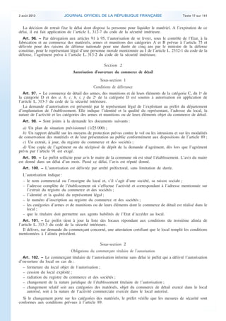 .

2 août 2013

JOURNAL OFFICIEL DE LA RÉPUBLIQUE FRANÇAISE

Texte 17 sur 141

La décision de retrait fixe le délai dont dispose la personne pour liquider le matériel. A l’expiration de ce
délai, il est fait application de l’article L. 312-7 du code de la sécurité intérieure.
Art. 96. − Par dérogation aux articles 91 à 95, l’autorisation de se livrer, sous le contrôle de l’Etat, à la
fabrication et au commerce des matériels, armes et munitions des catégories A et B prévue à l’article 75 et
délivrée pour des raisons de défense nationale pour une durée de cinq ans par le ministre de la défense
constitue, pour le représentant légal d’une personne morale mentionnée au I de l’article L. 2332-1 du code de la
défense, l’agrément prévu à l’article L. 313-2 du code de la sécurité intérieure.

Section 2
Autorisation d’ouverture du commerce de détail

Sous-section 1
Conditions de délivrance
Art. 97. − Le commerce de détail des armes, des munitions et de leurs éléments de la catégorie C, du 1o de
la catégorie D et des a, b, c, h, i, j du 2o de la catégorie D est soumis à autorisation en application de
l’article L. 313-3 du code de la sécurité intérieure.
La demande d’autorisation est présentée par le représentant légal de l’exploitant au préfet du département
d’implantation de l’établissement. Elle indique l’identité et la qualité du représentant, l’adresse du local, la
nature de l’activité et les catégories des armes et munitions ou de leurs éléments objet du commerce de détail.
Art. 98. − Sont joints à la demande les documents suivants :

a) Un plan de situation prévisionnel (1/25 000) ;
b) Un rapport détaillé sur les moyens de protection prévus contre le vol ou les intrusions et sur les modalités
de conservation des matériels et de leur présentation au public conformément aux dispositions de l’article 89 ;
c) Un extrait, à jour, du registre du commerce et des sociétés ;
d) Une copie de l’agrément ou du récépissé de dépôt de la demande d’agrément, dès lors que l’agrément
prévu par l’article 91 est exigé.
Art. 99. − Le préfet sollicite pour avis le maire de la commune où est situé l’établissement. L’avis du maire
est donné dans un délai d’un mois. Passé ce délai, l’avis est réputé donné.
Art. 100. − L’autorisation est délivrée par arrêté préfectoral, sans limitation de durée.

L’autorisation indique :
– le nom commercial ou l’enseigne du local et, s’il s’agit d’une société, sa raison sociale ;
– l’adresse complète de l’établissement où s’effectue l’activité et correspondant à l’adresse mentionnée sur
l’extrait du registre du commerce et des sociétés ;
– l’identité et la qualité du représentant légal ;
– le numéro d’inscription au registre du commerce et des sociétés ;
– les catégories d’armes et de munitions ou de leurs éléments dont le commerce de détail est réalisé dans le
local ;
– que le titulaire doit permettre aux agents habilités de l’Etat d’accéder au local.
Art. 101. − Le préfet tient à jour la liste des locaux répondant aux conditions du troisième alinéa de
l’article L. 313-3 du code de la sécurité intérieure.
Il délivre, sur demande du commerçant concerné, une attestation certifiant que le local remplit les conditions
mentionnées à l’alinéa précédent.

Sous-section 2
Obligations du commerçant titulaire de l’autorisation
Art. 102. − Le commerçant titulaire de l’autorisation informe sans délai le préfet qui a délivré l’autorisation
d’ouverture du local en cas de :
– fermeture du local objet de l’autorisation ;
– cession du local exploité ;
– radiation du registre du commerce et des sociétés ;
– changement de la nature juridique de l’établissement titulaire de l’autorisation ;
– changement relatif soit aux catégories des matériels, objet du commerce de détail exercé dans le local
autorisé, soit à la nature de l’activité commerciale exercée dans le local autorisé.

Si le changement porte sur les catégories des matériels, le préfet vérifie que les mesures de sécurité sont
conformes aux conditions prévues à l’article 89.

.

 