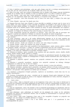 .

2 août 2013

JOURNAL OFFICIEL DE LA RÉPUBLIQUE FRANÇAISE

Texte 17 sur 141

8o Arme à répétition semi-automatique : arme qui, après chaque coup tiré, se recharge automatiquement et
qui ne peut, par une seule pression sur la détente, lâcher plus d’un seul coup ;
9o Arme à un coup : arme sans système d’alimentation, qui est chargée avant chaque coup par introduction
manuelle de la munition dans la chambre ou dans un logement prévu à cet effet à l’entrée du canon ;
10o Arme blanche : toute arme dont l’action perforante, tranchante ou brisante n’est due qu’à la force
humaine ou à un mécanisme auquel elle a été transmise, à l’exclusion d’une explosion ;
11o Arme camouflée : toute arme dissimulée sous la forme d’un autre objet, y compris d’un autre type
d’arme ;
12o Arme d’épaule : arme que l’on épaule pour tirer.
La longueur hors-tout d’une arme d’épaule à crosse amovible ou repliable se mesure sans la crosse ou la
crosse repliée. Une arme d’épaule à crosse amovible ou repliable est assimilée à une arme de poing et est
soumise au même régime juridique. La longueur de référence du canon d’une arme d’épaule se mesure de
l’extrémité arrière de la chambre jusqu’à l’autre extrémité du canon, les parties démontables non comprises ;
13o Arme de poing : arme qui se tient par une poignée à l’aide d’une seule main et qui n’est pas destinée à
être épaulée. La longueur de référence d’une arme de poing se mesure hors tout ;
14o Arme incapacitante agissant par projection ou émission : arme ayant pour effet de provoquer une
incapacité et agissant par projection à distance ou émission du procédé ou moyen incapacitant ;
15o Arme incapacitante de contact : arme de défense ayant pour effet de provoquer une incapacité et agissant
à bout touchant ;
16o Arme neutralisée : arme qui a été rendue définitivement impropre au tir de toute munition par
l’application de procédés techniques définis assurant que tous les éléments de l’arme à feu à neutraliser ont été
rendus définitivement inutilisables et impossibles à modifier ;
17o Douille amorcée : douille qui comporte une amorce sans autre charge de poudre ;
18o Douille chargée : douille qui comporte une charge de poudre ;
19o Elément d’arme : partie d’une arme essentielle à son fonctionnement : canon, carcasse, culasse, système
de fermeture, barillet, conversion, y compris les systèmes d’alimentation qui leur sont assimilés ;
20o Elément d’arme neutralisé : partie d’une arme essentielle à son fonctionnement rendue définitivement
impropre à son usage par l’application de procédés techniques définis ;
21o Elément de munition : partie essentielle d’une munition telle que projectile, amorce, douille, douille
amorcée, douille chargée, douille amorcée et chargée ;
22o Munition à projectile expansif : munition dont le projectile est spécialement façonné, de quelque façon
que ce soit, pour foisonner, s’épandre ou champignonner à l’impact. Entrent notamment dans cette catégorie les
projectiles à pointe creuse ;
23o Munition à projectile explosif : munition avec projectile contenant une charge explosant lors de
l’impact ;
24o Munition à projectile incendiaire : munition avec projectile contenant un mélange chimique
s’enflammant au contact de l’air ou lors de l’impact ;
25o Munition à projectile perforant : munition avec projectile chemisé à noyau dur perforant ;
26o Munition neutralisée : munition dont le projectile a un diamètre inférieur à 20 mm et dont la chambre à
poudre présente un orifice latéral d’un diamètre au moins égal à 2 mm ne contenant plus de poudre et dont
l’amorce a été percutée. Cette opération est réalisée par un armurier.
Les munitions à chargement d’emploi particulier, explosives ou incendiaires, restent dans tous les cas
réputées fonctionnelles ;
27o Systèmes d’alimentation des armes : constitués par les magasins faisant partie intégrante de l’arme,
tubulaires ou intégrés dans la boîte de culasse, et les magasins indépendants de l’arme, réservoirs, chargeurs et
bandes, fixes ou mobiles pendant le tir.
II. – Autres armes :
1o Arme à blanc : objet ou dispositif ayant ou non l’apparence d’une arme à feu conçu et destiné par la
percussion de la munition à provoquer uniquement un effet sonore et dont les caractéristiques excluent le tir ou
la conversion sans recourir à un procédé industriel pour le tir de tout projectile (arme de starter, arme
d’alarme) ;
2o Arme de signalisation : arme à feu destinée à tirer un dispositif pyrotechnique de signalisation, dont les
caractéristiques excluent le tir ou la conversion sans recourir à un procédé industriel pour le tir de tout autre
projectile ;
3o Arme didactique : arme authentique sur laquelle ont été pratiquées des coupes ou des opérations
permettant d’en observer les mécanismes internes, sans en modifier le fonctionnement et n’ayant pas subi le
procédé de neutralisation ;
4o Arme factice : objet ayant l’apparence d’une arme à feu susceptible d’expulser un projectile non
métallique avec une énergie à la bouche inférieure à 2 joules ;
5o Maquette : reproduction d’arme à feu à une échelle autre que 1 : 1 et garantissant la noninterchangeabilité des pièces ;

.

 