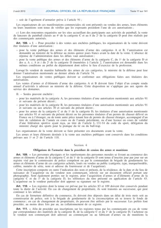 .

2 août 2013

JOURNAL OFFICIEL DE LA RÉPUBLIQUE FRANÇAISE

Texte 17 sur 141

– soit de l’agrément d’armurier prévu à l’article 91 ;
Les organisateurs de ces manifestations commerciales où sont présentés ou vendus des armes, leurs éléments
ou leurs munitions sont tenus de vérifier que les exposants possèdent l’une de ces autorisations ;
c) Lors des rencontres organisées sur les sites accueillant des participants aux activités de paintball, la vente
de lanceurs de paintball classés au 4o de la catégorie C et au h du 2o de la catégorie D peut être réalisée par
des commerçants autorisés.
Art. 108. − I. – Pour procéder à des ventes aux enchères publiques, les organisateurs de la vente doivent
être titulaires d’une autorisation :
– pour la vente publique des armes et des éléments d’arme des catégories A et B, l’autorisation est
demandée au ministre de la défense au moins quinze jours francs avant la date de la vente. L’absence de
réponse de l’administration dans les délais vaut autorisation ;
– pour la vente publique des armes et des éléments d’arme de la catégorie C, du 1o de la catégorie D et
des a, b, c, h et i du 2o de la catégorie D énumérées à l’article 2, l’autorisation est demandée dans les
mêmes conditions au préfet du département dont relève le lieu d’exercice de la profession.

Lorsqu’ils vendent de manière habituelle des armes de ces catégories, le ministre de la défense peut leur
donner l’autorisation mentionnée au dernier alinéa de l’article 74.
Les organisateurs de ventes publiques doivent se conformer aux obligations faites aux titulaires des
autorisations.
Les ventes d’armes et d’éléments d’arme des catégories A et B doivent faire l’objet d’un compte rendu
annuel d’activités à adresser au ministre de la défense. Cette disposition ne s’applique pas aux agents du
service des domaines.
II. – Seules peuvent enchérir :
– pour les matériels de la catégorie A, les personnes titulaires d’une autorisation mentionnée aux articles 91
et suivants du présent décret ;
– pour les matériels de la catégorie B, les personnes titulaires d’une autorisation mentionnée aux articles 91
et suivants ou aux articles 30 et suivants du présent décret ;
– pour les armes de la catégorie C et du 1o de la catégorie D, les titulaires d’une autorisation mentionnée
aux articles 91 et suivants du présent décret ou les personnes titulaires d’un permis de chasser délivré en
France ou à l’étranger, ou de toute autre pièce tenant lieu de permis de chasser étranger, accompagné d’un
titre de validation de l’année en cours ou de l’année précédente, ou d’une licence en cours de validité
d’une fédération sportive ayant reçu, au titre de l’article L. 131-14 du code du sport, délégation du
ministre chargé des sports pour la pratique du tir ou du ball-trap.
Les organisateurs de la vente doivent se faire présenter ces documents avant la vente.
Les armes et leurs éléments destinés à la vente aux enchères publiques sont conservés dans les conditions
prévues aux 1o et 2o de l’article 118.

Section 4
Obligations de l’armurier dans la procédure de cession des armes et munitions
Art. 109. − Les personnes physiques et les représentants des personnes morales se livrant au commerce des
armes et éléments d’arme de la catégorie C et du 1o de la catégorie D sont tenus d’inscrire jour par jour sur un
registre visé par le commissaire de police compétent ou par le commandant de brigade de gendarmerie les
armes et éléments d’arme de ces catégories achetés, loués ou vendus au public (catégorie, type, marque/modèle,
calibre, numéro de série, nom et adresse du fournisseur et de l’acquéreur).
Cette inscription comporte en outre l’indication des nom et prénom, de la résidence, de la date et du lieu de
naissance de l’acquéreur ou du vendeur non commerçant, relevée sur un document officiel portant une
photographie. Sont également portées sur le registre, pour l’acquisition d’armes et d’éléments d’arme de la
catégorie C et du 1o de la catégorie D, les références du titre présenté en application de l’article 43.
L’acquéreur ou le vendeur particulier doit apposer sa signature sur le registre.
Art. 110. − Les registres dont la tenue est prévue par les articles 83 et 109 doivent être conservés pendant
toute la durée de l’activité. En cas de changement de propriétaire, ils sont transmis au successeur, qui peut
continuer à les utiliser.
En cas de fermeture définitive du commerce, ils doivent être déposés dans un délai de trois mois soit au
commissariat de police, soit à la brigade de gendarmerie de la circonscription où se trouve le fonds de
commerce ; en cas de changement de propriétaire, ils peuvent être utilisés par le successeur. Les préfets font
procéder, au moins deux fois par an, au collationnement de ce registre.
Art. 111. − Afin de procéder aux inscriptions sur les registres tenus par les commerçants en cas de vente
par correspondance des matériels de la catégorie B, de la catégorie C et du 1o de la catégorie D, l’acheteur ou
le vendeur non commerçant doit adresser au commerçant ou au fabricant d’armes ou de munitions la

.

 