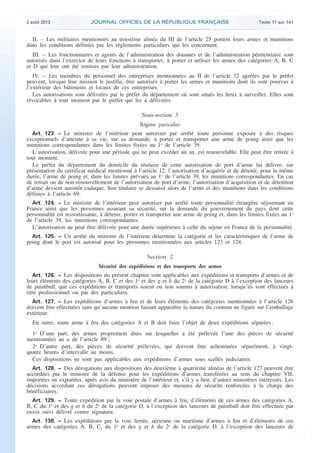 .

2 août 2013

JOURNAL OFFICIEL DE LA RÉPUBLIQUE FRANÇAISE

Texte 17 sur 141

II. – Les militaires mentionnés au troisième alinéa du III de l’article 25 portent leurs armes et munitions
dans les conditions définies par les règlements particuliers qui les concernent.
III. – Les fonctionnaires et agents de l’administration des douanes et de l’administration pénitentiaire sont
autorisés dans l’exercice de leurs fonctions à transporter, à porter et utiliser les armes des catégories A, B, C
et D qui leur ont été remises par leur administration.
IV. – Les membres du personnel des entreprises mentionnées au II de l’article 32 agréées par le préfet
peuvent, lorsque leur mission le justifie, être autorisés à porter les armes et munitions dont ils sont pourvus à
l’extérieur des bâtiments et locaux de ces entreprises.
Les autorisations sont délivrées par le préfet du département où sont situés les lieux à surveiller. Elles sont
révocables à tout moment par le préfet qui les a délivrées.

Sous-section 3
Régime particulier
Art. 123. − Le ministre de l’intérieur peut autoriser par arrêté toute personne exposée à des risques
exceptionnels d’atteinte à sa vie, sur sa demande, à porter et transporter une arme de poing ainsi que les
munitions correspondantes dans les limites fixées au 1o de l’article 39.
L’autorisation, délivrée pour une période qui ne peut excéder un an, est renouvelable. Elle peut être retirée à
tout moment.
Le préfet du département du domicile du titulaire de cette autorisation de port d’arme lui délivre, sur
présentation du certificat médical mentionné à l’article 12, l’autorisation d’acquérir et de détenir, pour la même
durée, l’arme de poing et, dans les limites prévues au 1o de l’article 39, les munitions correspondantes. En cas
de retrait ou de non-renouvellement de l’autorisation de port d’arme, l’autorisation d’acquisition et de détention
d’arme devient aussitôt caduque. Son titulaire se dessaisit alors de l’arme et des munitions dans les conditions
définies à l’article 69.
Art. 124. − Le ministre de l’intérieur peut autoriser par arrêté toute personnalité étrangère séjournant en
France ainsi que les personnes assurant sa sécurité, sur la demande du gouvernement du pays dont cette
personnalité est ressortissante, à détenir, porter et transporter une arme de poing et, dans les limites fixées au 1o
de l’article 39, les munitions correspondantes.
L’autorisation ne peut être délivrée pour une durée supérieure à celle du séjour en France de la personnalité.
Art. 125. − Un arrêté du ministre de l’intérieur détermine la catégorie et les caractéristiques de l’arme de
poing dont le port est autorisé pour les personnes mentionnées aux articles 123 et 124.

Section 2
Sécurité des expéditions et des transports des armes
Art. 126. − Les dispositions du présent chapitre sont applicables aux expéditions et transports d’armes et de
leurs éléments des catégories A, B, C et des 1o et des g et h du 2o de la catégorie D à l’exception des lanceurs
de paintball, que ces expéditions et transports soient ou non soumis à autorisation, lorsqu’ils sont effectués à
titre professionnel ou par des particuliers.
Art. 127. − Les expéditions d’armes à feu et de leurs éléments des catégories mentionnées à l’article 126
doivent être effectuées sans qu’aucune mention faisant apparaître la nature du contenu ne figure sur l’emballage
extérieur.

En outre, toute arme à feu des catégories A et B doit faire l’objet de deux expéditions séparées :
1o D’une part, des armes proprement dites sur lesquelles a été prélevée l’une des pièces de sécurité
mentionnées au a de l’article 89 ;
2o D’autre part, des pièces de sécurité prélevées, qui doivent être acheminées séparément, à vingtquatre heures d’intervalle au moins.
Ces dispositions ne sont pas applicables aux expéditions d’armes sous scellés judiciaires.
Art. 128. − Des dérogations aux dispositions des deuxième à quatrième alinéas de l’article 127 peuvent être
accordées par le ministre de la défense pour les expéditions d’armes transférées au sens du chapitre VII,
importées ou exportées, après avis du ministère de l’intérieur et, s’il y a lieu, d’autres ministères intéressés. Les
décisions accordant ces dérogations peuvent imposer des mesures de sécurité renforcées à la charge des
bénéficiaires.
Art. 129. − Toute expédition par la voie postale d’armes à feu, d’éléments de ces armes des catégories A,
B, C du 1o et des g et h du 2o de la catégorie D, à l’exception des lanceurs de paintball doit être effectuée par
envoi suivi délivré contre signature.
Art. 130. − Les expéditions par la voie ferrée, aérienne ou maritime d’armes à feu et d’éléments de ces
armes des catégories A, B, C, du 1o et des g et h du 2o de la catégorie D, à l’exception des lanceurs de

.

 