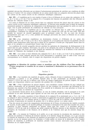 .

2 août 2013

JOURNAL OFFICIEL DE LA RÉPUBLIQUE FRANÇAISE

Texte 17 sur 141

paintball, doivent être effectuées par un régime d’acheminement permettant de satisfaire aux conditions de délai
prévues à l’article 132. Les armes et éléments de ces armes classés dans ces catégories doivent être placés dans
des cartons ou des caisses cerclés ou des conteneurs métalliques cadenassés.
Art. 131. − L’expédition par la voie routière d’armes à feu et d’éléments de ces armes des catégories A, B,
C, du 1o et des g et h du 2o de la catégorie D, à l’exception des lanceurs de paintball, doit être effectuée en
utilisant des véhicules fermés à clé.
Les armes et éléments de ces armes classés dans ces catégories doivent être placés dans des cartons ou des
caisses cerclés ou des conteneurs métalliques cadenassés ; ils doivent rester pendant toute la durée du transport,
notamment pendant les opérations de chargement et de déchargement ainsi que pendant les arrêts en cours de
trajet, sous la garde permanente du conducteur du véhicule ou d’un convoyeur.
Lorsque le transport ou l’expédition par la voie routière est effectué dans le cadre d’un groupage de
marchandises, l’entreprise de transport doit être informée du contenu des colis qui lui sont remis. Elle doit
prendre les mesures de sécurité appropriées pour se prémunir contre les vols au cours des diverses
manipulations ainsi que, s’il y a lieu, pendant les stockages provisoires des armes et éléments de ces armes
dans ses magasins.
Art. 132. − Les entreprises expéditrices ou destinataires d’armes et d’éléments de ces armes des
catégories A, B, C, du 1o et des g et h du 2o de la catégorie D, à l’exception des lanceurs de paintball, doivent
prendre toutes dispositions utiles pour que le séjour de ces matériels n’excède pas vingt-quatre heures dans les
gares et les aéroports et soixante-douze heures dans les ports.
Les conditions de sécurité auxquelles doivent satisfaire les opérations de chargement, de déchargement et de
transit dans les gares routières, ferroviaires, les ports et les aéroports des armes et éléments des armes classés
dans ces catégories sont fixées par arrêté conjoint des ministres de l’intérieur et de la défense et des ministres
chargés de l’industrie, des transports et des douanes.
Art. 133. − Les armes et leurs éléments des catégories B, C, du 1o et des g et h du 2o de la catégorie D et
les munitions de toute catégorie peuvent être livrés directement à l’acquéreur dans le cadre d’une vente par
correspondance ou à distance, dans le respect des dispositions du présent chapitre.

CHAPITRE VII
Acquisition et détention de certaines armes et munitions par des résidents d’un Etat membre de
l’Union européenne et transfert de ces armes et munitions à destination ou en provenance d’un de
ces Etats
Section 1
Dispositions générales
Art. 134. − Les transferts des matériels de guerre, armes, éléments d’arme et munitions de la catégorie A2
mentionnés à l’article 2 et des produits figurant dans la liste mentionnée au deuxième alinéa de
l’article L. 2335-9 du code de la défense sont exclus du champ d’application du présent chapitre. Ils restent
soumis aux dispositions relatives aux transferts des produits liés à la défense.
Art. 135. − Pour l’application du présent chapitre, sont considérées comme résidents du pays indiqué par
l’adresse mentionnée sur un document faisant preuve de leur résidence les personnes qui présentent un tel
document aux autorités d’un Etat membre lors d’un contrôle de la détention ou à une personne se livrant au
commerce des armes au moment de l’acquisition.
Les documents faisant preuve de la résidence, au sens de l’alinéa précédent, sont le passeport et la carte
d’identité ou un autre document agréé figurant sur une liste fixée par arrêté du ministre de l’intérieur.
Art. 136. − Les armes, munitions et leurs éléments de la catégorie B ou mentionnés aux a, b et c du 1o de

la catégorie C dont le transfert est soumis à autorisation en application du présent chapitre et qui figurent dans
la liste de produits liés à la défense prévue à l’article L. 2335-9 du code de la défense sont dispensés de la
procédure d’autorisation de transfert de produits liés à la défense prévue à ce même article.
Pour des raisons de respect des engagements internationaux de la France, de protection des intérêts essentiels
de sécurité, d’ordre public ou de sécurité publique, le transfert à destination d’un autre Etat membre des armes,
munitions et leurs éléments mentionnés au premier alinéa peut être soumis à la procédure prévue à
l’article L. 2335-9 du code de la défense par arrêté conjoint du Premier ministre et des ministres des affaires
étrangères, de l’économie et des finances, de la défense et de l’intérieur ainsi que du ministre chargé des
douanes.
Art. 137. − Le ministre de l’intérieur ou le préfet, en ce qui concerne la circulation des munitions et des
éléments de munition à l’intérieur du territoire national, et le ministre chargé des douanes, en ce qui concerne
le transfert de munitions et des éléments de munition en provenance ou à destination d’un autre Etat membre,
peuvent, en cas de menaces graves ou d’atteintes à l’ordre public en raison de la détention ou de l’emploi
illicites de munitions et d’éléments de munition, prendre toutes mesures nécessaires pour prévenir cette
détention ou cet emploi illicites.

.

 