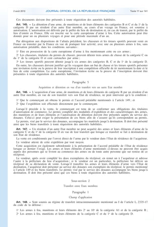 .

2 août 2013

JOURNAL OFFICIEL DE LA RÉPUBLIQUE FRANÇAISE

Texte 17 sur 141

Ces documents doivent être présentés à toute réquisition des autorités habilitées.
Art. 145. − La détention d’une arme, de munitions et de leurs éléments des catégories B et C et du 1o de la

catégorie D par un résident d’un autre Etat membre, au cours d’un voyage en France, est soumise à
autorisation. L’autorisation est délivrée par le préfet du lieu de destination et, en cas de transit, par le préfet du
lieu d’entrée en France. Elle est inscrite sur la carte européenne d’arme à feu. Cette autorisation peut être
donnée pour un ou plusieurs voyages et pour une période maximale d’un an.
Par dérogation aux dispositions de l’alinéa précédent, les chasseurs et les tireurs sportifs peuvent venir en
France ou transiter par la France en vue de pratiquer leur activité, avec une ou plusieurs armes à feu, sans
autorisation préalable, dans les conditions suivantes :
1o Etre en possession de la carte européenne d’arme à feu mentionnant cette ou ces armes ;
2o Les chasseurs, titulaires du permis de chasser, peuvent détenir trois armes de chasse de la catégorie C ou
du 1o de la catégorie D et cent cartouches par arme ;
3o Les tireurs sportifs peuvent détenir jusqu’à six armes des catégories B, C et du 1o de la catégorie D.
En outre, les chasseurs doivent justifier qu’ils voyagent dans un but de chasse et les tireurs sportifs présenter
une invitation écrite ou la preuve de leur inscription à une compétition officielle de tir mentionnant la date et le
lieu de cette compétition. La carte européenne, l’invitation écrite ou la preuve de l’inscription doivent être
présentées à toute réquisition des autorités habilitées.

Paragraphe 5
Acquisition et détention en vue d’un transfert vers un autre Etat membre
Art. 146. − L’acquisition d’une arme, de munitions et de leurs éléments de catégorie B par un résident d’un
autre Etat membre, en vue de son transfert vers son Etat de résidence, ne peut intervenir qu’à la condition :

1o Que le commerçant ait obtenu le permis et l’accord préalable mentionnés à l’article 149 ; et
2o Que l’expédition soit effectuée directement par le commerçant.
Lorsqu’il procède à la vente, le commerçant est tenu de se conformer aux obligations des titulaires
d’autorisation de commerce. Le permis complété des modalités d’expédition et des caractéristiques des armes,
des munitions et de leurs éléments et l’autorisation de détention doivent être présentés auprès du service des
douanes. Celui-ci peut exiger la présentation de ces biens afin de s’assurer qu’ils correspondent au permis.
Le permis, visé par le service des douanes, accompagne les matériels jusqu’à destination. Il doit être présenté
ainsi que les biens transférés à toute réquisition des autorités habilitées.
Art. 147. − Un résident d’un autre Etat membre ne peut acquérir des armes et leurs éléments d’arme de la
catégorie C et du 1o de la catégorie D en vue de leur transfert que lorsque ce transfert se fait à destination de
son Etat de résidence.
La vente est conditionnée par l’envoi direct de l’arme par le vendeur dans l’Etat de résidence de l’acquéreur.
Le vendeur atteste de cette expédition par tout moyen.
Cette acquisition est également subordonnée à la présentation de l’accord préalable de l’Etat de résidence
lorsque ce dernier l’exige. Les armes et leurs éléments d’arme mentionnés ci-dessus ne peuvent être acquis
auprès des personnes qui se livrent au commerce des armes ou de toute autre personne que sur remise de ce
récépissé.
Le vendeur, après avoir complété les deux exemplaires du récépissé, en remet un à l’acquéreur et adresse
l’autre à la préfecture du lieu d’acquisition ; si le vendeur est un particulier, la préfecture lui délivre un
récépissé de sa déclaration de vente. Lorsqu’il transfère les armes et leurs éléments d’arme vers l’Etat de
destination, l’acquéreur doit présenter au service des douanes son exemplaire du récépissé, le permis mentionné
à l’article 149 et les biens transférés. Le permis visé par le service des douanes accompagne les biens jusqu’à
destination. Il doit être présenté ainsi que ces biens à toute réquisition des autorités habilitées.

Sous-section 2
Transfert entre Etats membres

Paragraphe 1
Champ d’application
Art. 148. − Sont soumis au régime de transfert intracommunautaire mentionné au I de l’article L. 2335-17
du code de la défense :

1o Les armes à feu, munitions et leurs éléments des 2o au 10o de la catégorie A1 et de la catégorie B ;
2o Les armes à feu, munitions et leurs éléments de la catégorie C et du 1o de la catégorie D.

.

 