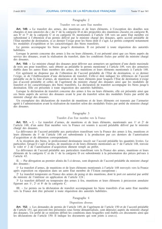.

2 août 2013

JOURNAL OFFICIEL DE LA RÉPUBLIQUE FRANÇAISE

Texte 17 sur 141

Paragraphe 2
Transfert vers un autre Etat membre
Art. 149. − Le transfert des armes, des munitions et de leurs éléments, à l’exception des douilles non
chargées et non amorcées du c du 1o de la catégorie D et des projectiles des munitions classées en catégorie B,
aux 6o et 7o de la catégorie C et en catégorie D, mentionnés à l’article 148 vers un autre Etat membre est
subordonné à l’obtention d’un permis délivré par le ministre chargé des douanes, après accord préalable de
l’Etat membre de destination, si ce dernier l’exige pour les biens dont il s’agit. Le permis comporte notamment
les modalités d’expédition et les caractéristiques des biens transférés.
Le permis accompagne les biens jusqu’à destination. Il est présenté à toute réquisition des autorités
habilitées.
Lorsque le permis concerne des armes à feu ou leurs éléments, il est présenté ainsi que ces biens auprès du
service des douanes, avant la réalisation du transfert, dans les conditions fixées par arrêté du ministre chargé
des douanes.
Art. 150. − Le ministre chargé des douanes peut délivrer aux armuriers un agrément d’une durée maximale
de trois ans pour transférer, sans obtenir au préalable le permis mentionné à l’article 149, vers des armuriers
établis dans les autres Etats membres des armes, des munitions et leurs éléments mentionnés à l’article 148.
Cet agrément ne dispense pas de l’obtention de l’accord préalable de l’Etat de destination, si ce dernier
l’exige, ni de l’établissement d’une déclaration de transfert. Celle-ci doit indiquer les références de l’accord
préalable ou de la liste d’armes, de munitions et de leurs éléments pour lesquels l’Etat de destination n’exige
pas d’accord préalable et celles de l’agrément du ministre chargé des douanes ainsi que les modalités de
transfert et les caractéristiques des biens transférés. La déclaration de transfert accompagne les biens jusqu’à
destination. Elle est présentée à toute réquisition des autorités habilitées.
Lorsque la déclaration de transfert concerne des armes à feu ou leurs éléments, elle est présentée ainsi que
ces biens auprès du service des douanes avant le jour du transfert selon des modalités fixées par arrêté du
ministre chargé des douanes.
Un exemplaire des déclarations de transfert de munitions et de leurs éléments est transmis par l’armurier
agréé à l’administration avant la réalisation du transfert selon des modalités fixées par arrêté du ministre chargé
des douanes.

Paragraphe 3
Transfert d’un Etat membre vers la France
Art. 151. − I. – Le transfert d’armes, de munitions et de leurs éléments, mentionnés aux 1o et 2o de
l’article 148, d’un autre Etat membre vers la France est soumis à accord préalable délivré par le ministre
chargé des douanes.
La délivrance de l’accord préalable aux particuliers transférant vers la France des armes à feu, munitions et
leurs éléments du 1o de l’article 148 est subordonnée à la production par ces derniers de l’autorisation
d’acquisition et de détention correspondante.
A la réception des biens, le professionnel destinataire inscrit sur l’accord préalable les quantités livrées. Le
particulier, lorsqu’il s’agit d’armes, de munitions et de leurs éléments mentionnés au 1o de l’article 148, renvoie
le volet no 2 de l’autorisation d’acquisition dûment rempli au préfet.
La délivrance de l’accord préalable aux particuliers transférant vers la France des armes, munitions et leurs
éléments de la catégorie C et du 1o de la catégorie D est subordonnée à la présentation des pièces prévues à
l’article 43.

II. – Par dérogation au premier alinéa du I ci-dessus, sont dispensés de l’accord préalable du ministre chargé
des douanes :
1o Le transfert d’armes, de munitions et de leurs éléments mentionnés à l’article 148 renvoyés vers la France
après exposition ou réparation dans un autre Etat membre de l’Union européenne ;
2o Le transfert temporaire en France des armes de poing et des munitions, dont le port est autorisé par arrêté
du ministre de l’intérieur en application de l’article 124 ;
3o Le transfert définitif ou temporaire des armes à feu, munitions et leurs éléments à percussion annulaire
figurant aux 1o, 2o et 8o de la catégorie C.
III. – Le permis ou la déclaration de transfert accompagnant les biens transférés d’un autre Etat membre
vers la France doit être présenté à toute réquisition des autorités habilitées.

Paragraphe 4
Dispositions diverses
Art. 152. − Les demandes de permis de l’article 149, de l’agrément de l’article 150 et de l’accord préalable
de l’article 151, qui peuvent être présentées sous forme dématérialisée, sont déposées auprès du ministre chargé
des douanes. Un arrêté de ce ministre définit les conditions dans lesquelles sont établis ces documents ainsi que
les déclarations de l’article 150. Il indique les documents qui sont joints à ceux-ci.

.

 