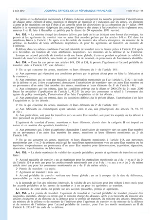 .

2 août 2013

JOURNAL OFFICIEL DE LA RÉPUBLIQUE FRANÇAISE

Texte 17 sur 141

Le permis et la déclaration mentionnés à l’alinéa ci-dessus comportent les données permettant l’identification
de chaque arme, élément d’arme, munition et élément de munition et l’indication que les armes, les éléments
d’arme et les munitions ont fait l’objet d’un contrôle selon les dispositions de la convention du 1er juillet 1969
relative à la reconnaissance réciproque des poinçons d’épreuve des armes à feu portatives et du règlement avec
annexes I et II, faits à Bruxelles et publiée par le décret du 20 septembre 1971 susvisé.
Art. 153. − Le ministre chargé des douanes délivre, par écrit ou le cas échéant sous format électronique, les
permis et les agréments de transfert vers un autre Etat membre prévus par les articles 149 et 150 dans les
conditions fixées à l’article 154 après avis favorable du ministre des affaires étrangères, du ministre de la
défense, en fonction de leurs attributions respectives, et, pour les agréments de transfert, du ministre de
l’intérieur.
Il délivre dans les mêmes conditions l’accord préalable de transfert vers la France prévu à l’article 151 après
avis favorable, en fonction de leurs attributions respectives, des ministres de la défense et de l’intérieur.
Lorsque cet accord préalable de transfert revêt une forme globale, il couvre pendant sa période de validité le
transfert de matériels identifiés, sans limite de quantité ni de montant, en provenance de fournisseurs identifiés.
Art. 154. − Dans les cas prévus aux articles 149, 150 et 151, le permis, l’agrément et l’accord préalable de
transfert visés à l’article 153 sont délivrés :
1o En ce qui concerne les armes, munitions et leurs éléments du 1o de l’article 148 :
a) Aux personnes qui répondent aux conditions prévues par le présent décret pour en faire la fabrication et
le commerce ;
b) Aux personnes qui ne sont pas titulaires de l’autorisation mentionnée au I de l’article L. 2332-1 du code
de la défense et qui, à titre exceptionnel, demandent l’autorisation de transférer vers un autre Etat membre ou
en provenance d’un autre Etat membre des armes, munitions et leurs éléments du 1o de l’article 148 ;
c) Aux communes qui ont obtenu, dans les conditions prévues par le décret no 2000-276 du 24 mars 2000
fixant les modalités d’application de l’article L. 412-51 du code des communes et relatif à l’armement des
agents de police municipale, l’autorisation d’en faire l’acquisition et de les détenir ;
d) Aux particuliers qui ont obtenu, dans les conditions définies par le présent décret, l’autorisation d’en faire
l’acquisition et de les détenir ;
2o En ce qui concerne les armes, munitions et leurs éléments du 2o de l’article 148 :
a) Aux fabricants ou commerçants ayant satisfait, selon le cas, aux prescriptions des articles 74, 91, 97
et 101 ;
b) Aux particuliers, soit pour les transférer vers un autre Etat membre, soit pour les acquérir ou les détenir à
titre personnel ou professionnel ;
L’agrément de transfert d’armes, munitions et leurs éléments, classés dans la catégorie B est imputé en
nature et en nombre des quantités transférées ;
c) Aux personnes qui, à titre exceptionnel demandent l’autorisation de transférer vers un autre Etat membre
ou en provenance d’un autre Etat membre les armes, munitions et leurs éléments mentionnés au 2o de
l’article 148.
3o En ce qui concerne les armes, munitions et leurs éléments mentionnés à l’article 148, aux personnes
mentionnées aux 1o et 2o du présent article qui les transfèrent temporairement vers un autre Etat membre ou les
reçoivent temporairement en provenance d’un autre Etat membre pour démonstration, exposition, réparation,
rénovation, transformation ou fabrication.
Art. 155. − La durée maximale de validité des accords préalables, permis et agréments de transfert est ainsi
fixée :
1o Accord préalable de transfert : un an maximum pour les particuliers mentionnés au d du 1o et au b du 2o
de l’article 154 et trois ans pour les professionnels mentionnés aux a et b du 1o et aux a et b du 2o du même
article ainsi que pour les communes mentionnées au c du 1o du même article ;
2o Permis de transfert : six mois ;
3o Agrément de transfert : trois ans ;
4o Accord préalable de transfert revêtant une forme globale : un an à compter de la date de délivrance,
renouvelable par tacite reconduction.
A la demande de l’un des ministres intéressés, la validité de ces décisions peut être réduite à trois mois pour
les accords préalables et les permis de transfert et à un an pour les agréments de transfert.
La mention de cette durée est portée sur ces accords préalables, permis et agréments.
Art. 156. − Le permis de transfert, l’agrément de transfert et l’accord préalable de transfert peuvent être
suspendus, modifiés, abrogés ou retirés par le ministre chargé des douanes, après avis favorable du ministre des
affaires étrangères et du ministre de la défense pour le permis de transfert, du ministre des affaires étrangères,
du ministre de la défense et du ministre de l’intérieur pour l’agrément de transfert et du ministre de la défense
et du ministre de l’intérieur pour l’accord préalable de transfert, pour l’un des motifs mentionnés au II de
l’article L. 2335-17 du code de la défense.

.

 