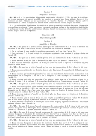 .

2 août 2013

JOURNAL OFFICIEL DE LA RÉPUBLIQUE FRANÇAISE

Texte 17 sur 141

Section 5
Dispositions transitoires
Art. 162. − I. – Les autorisations d’importation mentionnées à l’article L. 2335-1 du code de la défense,
les permis, agréments et accords préalables de transfert, y compris sous forme globale, d’armes à feu,
munitions et leurs éléments et les autorisations de transfert d’armes et d’élément d’arme, délivrés
antérieurement à l’entrée en vigueur du présent décret, conservent leur validité jusqu’à leur terme.

II. – Les autorisations d’exportation de matériels de guerre et matériels assimilés concernant l’exportation
vers des Etats membres de l’Union européenne, y compris sous forme globale, et les autorisations individuelles
et globales de transfert délivrées antérieurement à la date d’entrée en vigueur du présent décret conservent leur
validité jusqu’à leur date d’expiration.

CHAPITRE VIII
Dispositions pénales
Section 1
Acquisition et détention
Art. 163. − Est punie de la peine d’amende prévue pour les contraventions de la 4e classe la détention par
un mineur d’une arme, d’un élément d’arme, de munitions ou éléments de munition :

1o De la catégorie B sans remplir les conditions mentionnées au 2o du I de l’article 34 ;
2o Des catégories C et D sans remplir les conditions mentionnées aux troisième à sixième alinéas de
l’article 42.
Art. 164. − Est puni de la peine d’amende prévue pour les contraventions de la 4e classe le fait pour :

1o Toute personne de ne pas faire la déclaration de perte ou de vol prévue à l’article 120 ;
2o Tout locataire mentionné à l’article 115 de ne pas fournir au loueur la copie de la déclaration de perte
prévue au même article.
Art. 165. − Est puni de la peine d’amende prévue pour les contraventions de la 4e classe le fait pour :

1o Toute personne qui transfère son domicile dans un autre département de ne pas faire la déclaration prévue
à l’article 51 ;
2o Toute personne qui transfère la propriété d’une arme ou d’un élément d’arme soumis à déclaration ou à
enregistrement de la catégorie C ou du 1o de la catégorie D, sans accomplir les formalités prévues à
l’article 50 ;
3o Toute personne qui entre en possession d’un matériel, d’une arme ou d’un élément d’arme de la
catégorie C ou du 1o de la catégorie D de ne pas faire la déclaration ou l’enregistrement prévus à l’article 45.
Art. 166. − Est puni de la peine d’amende prévue pour les contraventions de la 4e classe le fait pour :

1o Toute association sportive agréée membre d’une fédération sportive ayant reçu du ministre chargé des
sports, au titre de l’article L. 131-14 du code du sport, délégation pour la pratique du tir ou du ball-trap,
d’acquérir ou de détenir plus d’une arme pour quinze tireurs ou fraction de quinze tireurs ou plus de
soixante armes en violation du 1o du I de l’article 34 ;
2o Toute personne majeures d’acquérir ou de détenir plus de douze armes en violation de la limitation
prévue à l’article 34 ;
3o Toute personne âgée de plus de douze ans, sans remplir les conditions prévues à l’article 34, de détenir
plus de trois armes de poing à percussion annulaire à un coup du 1o de la catégorie B ;
4o Toute personne d’acquérir ou de détenir plus de dix armes de poing à percussion annulaire à un coup en
violation du quota fixé à l’article 34.
Art. 167. − Est puni de la peine d’amende prévue pour les contraventions de la 4e classe le fait pour toute
personne d’acquérir ou de détenir plus de dix systèmes d’alimentation par arme en violation du quota fixé à
l’article 37 à l’issue de la période transitoire prévue à l’article 57.
Art. 168. − Est puni de la peine d’amende prévue pour les contraventions de la 4e classe le fait pour toute

personne d’acquérir ou de détenir des munitions classées dans le 8o de la catégorie C ou dans le c du 1o de la
catégorie D sans présentation du permis de chasser, accompagné d’un titre de validation de l’année en cours ou
de l’année précédente ou de la licence de tir en cours de validité.
Art. 169. − Est puni de la peine d’amende prévue pour les contraventions de la 4e classe le fait pour :

1o Toute personne d’acquérir ou de détenir des munitions classées dans les 6o et 7o de la catégorie C sans
présentation du récépissé de déclaration de l’arme légalement détenue et du permis de chasser, accompagné
d’un titre de validation de l’année en cours ou de l’année précédente et ou de la licence de tir en cours de
validité ;

.

 